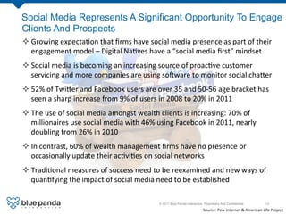 Social Media Represents A Significant Opportunity To Engage
Clients And Prospects
² Growing	
  expecta8on	
  that	
  ﬁrms	
  have	
  social	
  media	
  presence	
  as	
  part	
  of	
  their	
  
   engagement	
  model	
  –	
  Digital	
  Na8ves	
  have	
  a	
  “social	
  media	
  ﬁrst”	
  mindset	
  
² Social	
  media	
  is	
  becoming	
  an	
  increasing	
  source	
  of	
  proac8ve	
  customer	
  
   servicing	
  and	
  more	
  companies	
  are	
  using	
  so]ware	
  to	
  monitor	
  social	
  cha[er	
  
² 52%	
  of	
  Twi[er	
  and	
  Facebook	
  users	
  are	
  over	
  35	
  and	
  50-­‐56	
  age	
  bracket	
  has	
  
   seen	
  a	
  sharp	
  increase	
  from	
  9%	
  of	
  users	
  in	
  2008	
  to	
  20%	
  in	
  2011	
  
² The	
  use	
  of	
  social	
  media	
  amongst	
  wealth	
  clients	
  is	
  increasing:	
  70%	
  of	
  
   millionaires	
  use	
  social	
  media	
  with	
  46%	
  using	
  Facebook	
  in	
  2011,	
  nearly	
  
   doubling	
  from	
  26%	
  in	
  2010	
  
² In	
  contrast,	
  60%	
  of	
  wealth	
  management	
  ﬁrms	
  have	
  no	
  presence	
  or	
  
   occasionally	
  update	
  their	
  ac8vi8es	
  on	
  social	
  networks	
  
² Tradi8onal	
  measures	
  of	
  success	
  need	
  to	
  be	
  reexamined	
  and	
  new	
  ways	
  of	
  
   quan8fying	
  the	
  impact	
  of	
  social	
  media	
  need	
  to	
  be	
  established	
  

                                                                 © 2011 Blue Panda Interactive. Proprietary And Conﬁdential.!                       13!

                                                                                               Source:	
  Pew	
  Internet	
  &	
  American	
  Life	
  Project	
  	
  
 