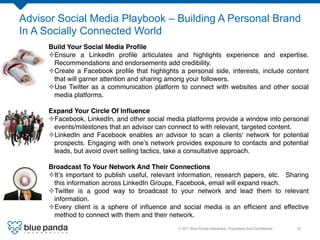 Advisor Social Media Playbook – Building A Personal Brand
In A Socially Connected World
     Build Your Social Media Proﬁle!
     ² Ensure a LinkedIn proﬁle articulates and highlights experience and expertise.
       Recommendations and endorsements add credibility. !
     ² Create a Facebook proﬁle that highlights a personal side, interests, include content
       that will garner attention and sharing among your followers.!
     ² Use Twitter as a communication platform to connect with websites and other social
       media platforms.!
     !
     Expand Your Circle Of Inﬂuence!
     ² Facebook, LinkedIn, and other social media platforms provide a window into personal
       events/milestones that an advisor can connect to with relevant, targeted content. !
     ² LinkedIn and Facebook enables an advisor to scan a clients' network for potential
       prospects. Engaging with one’s network provides exposure to contacts and potential
       leads, but avoid overt selling tactics, take a consultative approach.!

     Broadcast To Your Network And Their Connections!
     ² It’s important to publish useful, relevant information, research papers, etc.                           Sharing
       this information across LinkedIn Groups, Facebook, email will expand reach.                              !
     ² Twitter is a good way to broadcast to your network and lead them to                                      relevant
       information.!
     ² Every client is a sphere of inﬂuence and social media is an efﬁcient and                                effective
       method to connect with them and their network.!
                                                 © 2011 Blue Panda Interactive. Proprietary And Conﬁdential.!       33!
 