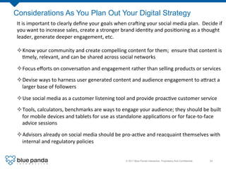 Considerations As You Plan Out Your Digital Strategy
It	
  is	
  important	
  to	
  clearly	
  deﬁne	
  your	
  goals	
  when	
  cra]ing	
  your	
  social	
  media	
  plan.	
  	
  Decide	
  if	
  
you	
  want	
  to	
  increase	
  sales,	
  create	
  a	
  stronger	
  brand	
  iden8ty	
  and	
  posi8oning	
  as	
  a	
  thought	
  
leader,	
  generate	
  deeper	
  engagement,	
  etc.	
  

² Know	
  your	
  community	
  and	
  create	
  compelling	
  content	
  for	
  them;	
  	
  ensure	
  that	
  content	
  is	
  
   8mely,	
  relevant,	
  and	
  can	
  be	
  shared	
  across	
  social	
  networks	
  

² Focus	
  eﬀorts	
  on	
  conversa8on	
  and	
  engagement	
  rather	
  than	
  selling	
  products	
  or	
  services	
  

² Devise	
  ways	
  to	
  harness	
  user	
  generated	
  content	
  and	
  audience	
  engagement	
  to	
  a[ract	
  a	
  
   larger	
  base	
  of	
  followers	
  

² Use	
  social	
  media	
  as	
  a	
  customer	
  listening	
  tool	
  and	
  provide	
  proac8ve	
  customer	
  service	
  

² Tools,	
  calculators,	
  benchmarks	
  are	
  ways	
  to	
  engage	
  your	
  audience;	
  they	
  should	
  be	
  built	
  
   for	
  mobile	
  devices	
  and	
  tablets	
  for	
  use	
  as	
  standalone	
  applica8ons	
  or	
  for	
  face-­‐to-­‐face	
  
   advice	
  sessions	
  

² Advisors	
  already	
  on	
  social	
  media	
  should	
  be	
  pro-­‐ac8ve	
  and	
  reacquaint	
  themselves	
  with	
  
   internal	
  and	
  regulatory	
  policies	
  


                                                                           © 2011 Blue Panda Interactive. Proprietary And Conﬁdential.!   34!
 