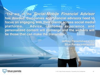 “The era of the Social-Mobile Financial Advisor
has dawned. Companies and ﬁnancial advisors need to
focus on engaging with their clients across social media
platforms.      Advice, customer experience, and
personalized content will converge and the winners will
be those that can make the transition.”!
!
                                           Jeffrey Fleischman, CEO 
                                             Blue Panda Interactive!




                               © 2011 Blue Panda Interactive. Proprietary And Conﬁdential.!   35!
 