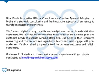 Blue	
   Panda	
   Interac8ve	
   [Digital	
   Consultancy	
   +	
   Crea8ve	
   Agency]:	
   Merging	
   the	
  
brains	
  of	
  a	
  strategic	
  consultancy	
  and	
  the	
  innova8ve	
  approach	
  of	
  an	
  agency	
  to	
  
transform	
  customer	
  experiences.	
  
	
  
We	
  focus	
  on	
  digital	
  strategy,	
  media,	
  and	
  analy8cs	
  to	
  connect	
  brands	
  with	
  their	
  
customers.	
  We	
  leverage	
  innova8ve	
  ideas	
  that	
  are	
  based	
  on	
  business	
  goals	
  and	
  
customer	
   needs	
   to	
   execute	
   winning	
   strategies.	
   Our	
   belief	
   is	
   that	
   integrated	
  
marke8ng	
   and	
   content	
   are	
   key	
   ingredients	
   to	
   connect	
   and	
   engage	
   with	
   your	
  
audience.	
  	
   It’s	
   about	
   sharing	
   a	
   passion	
   to	
   drive	
   business	
   outcomes	
   and	
   delight	
  
customers.	
  
	
  
If	
  you	
  would	
  like	
  to	
  learn	
  more	
  about	
  how	
  we	
  can	
  partner	
  with	
  you	
  please	
  
contact	
  us	
  at	
  info@bluepandainterac8ve.com	
  



                                                                      © 2011 Blue Panda Interactive. Proprietary And Conﬁdential.!   37!
 