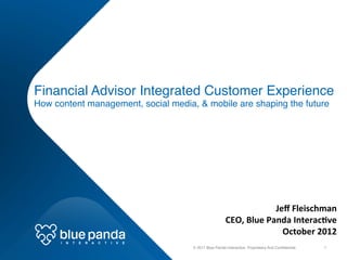 Financial Advisor Integrated Customer Experience  
How content management, social media, & mobile are shaping the future!




                                                                                          Jeﬀ	
  Fleischman	
  
                                                                        CEO,	
  Blue	
  Panda	
  Interac9ve	
  
                                                                                            October	
  2012	
  
      I   N   T   E   R   A   C   T   I   V   E	
  
                                                      © 2011 Blue Panda Interactive. Proprietary And Conﬁdential.!   1!
 