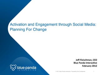 Activation and Engagement through Social Media: 
 
  Planning For Change!




                                                                                         Jeﬀ	
  Fleischman,	
  CEO	
  
                                                                                       Blue	
  Panda	
  Interac9ve	
  
                                                                                                  February	
  2012	
  
    I   N   T   E   R   A   C   T   I   V   E	
  
                                                                                                                  	
  
                                                    © 2011 Blue Panda Interactive. Proprietary And Conﬁdential.!   1!
 