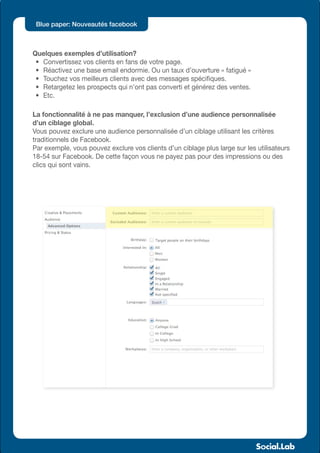 Blue paper: Nouveautés facebook



Quelques exemples d’utilisation?
 •	 Convertissez vos clients en fans de votre page.
 •	 Réactivez une base email endormie. Ou un taux d’ouverture « fatigué »
 •	 Touchez vos meilleurs clients avec des messages spécifiques.
 •	 Retargetez les prospects qui n’ont pas converti et générez des ventes.
 •	 Etc.

La fonctionnalité à ne pas manquer, l’exclusion d’une audience personnalisée
d’un ciblage global.
Vous pouvez exclure une audience personnalisée d’un ciblage utilisant les critères
traditionnels de Facebook.
Par exemple, vous pouvez exclure vos clients d’un ciblage plus large sur les utilisateurs
18-54 sur Facebook. De cette façon vous ne payez pas pour des impressions ou des
clics qui sont vains.
 