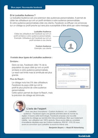 Blue paper: Nouveautés facebook



Et le Lookalike Audience ?
Le lookalike Audience est une extension des audiences personnalisées. Il permet de
cibler les utilisateurs qui ont un profil similaire à votre audience personnalisée.
Si votre audience personnalisée cible vos clients, Facebook va diffuser vos annonces
sur un ciblage au profil proche qui sera plus susceptible d’être attiré par votre message.

                                 Lookalike Audience
    Ciblez les utilisateurs de Facebook qui ont un
    profil similaire à votre audience personnalisée.
    Exemple: Utilisateurs de Facebook qui ont un
                          profil similaire à vos clients


                                 Custom Audience
                                Exemple: vos clients




Il existe deux types de Lookalike audience :
Similaire :
  Dans ce cas, Facebook cible 1% de la
  population du pays ciblé qui ont un profil
  similaire à votre audience personnalisée.
  Le reach est limité mais la similitude est plus
  grande.
Plus de Reach :
  Le ciblage inclut les 5% des utilisateurs
  Facebook du pays ciblé qui ont le
  profil le plus proche de votre audience
  personnalisée.
  Cette option permet de doper le Reach, mais
  la précision de ciblage est diminuée.




                     L’avis de l’expert
                    Avec ses deux innovations « Custom Audience » et « Lookalike
                 audience » Facebook signe une grande première dans le monde du
               digital. A travers cette technologie, Facebook propose une nouvelle
               approche du ciblage qui semble être très prometteuse. Bien que totalement
               inédite, son utilisation est 100% gratuite. Nous avons déjà pu constater
               d’excellents résultats avec les Custom Audience, ROI X2 - X10. Et nous
               avons la conviction que Lookalike va suivre la même voie.
                                                     Benjamin Snyers — Head Of Advertising
 