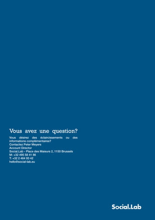 Blue paper: Nouveautés facebook




Vous avez une question?
Vous désirez des éclaircissements ou des
informations complémentaires?
Contactez Peter Meyers
Account Director
Social.Lab - Place des Maieurs 2, 1150 Brussels
M: +32 495 58 41 86
T: +32 2 464 93 42
hello@social-lab.eu
 