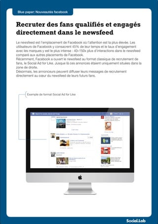 Blue paper: Nouveautés facebook



Recruter des fans qualifiés et engagés
directement dans le newsfeed
Le newsfeed est l’emplacement de Facebook où l’attention est la plus élevée. Les
utilisateurs de Facebook y consacrent 45% de leur temps et le taux d’engagement
avec les marques y est le plus intense : 40–150x plus d’interactions dans le newsfeed
comparé aux autres placements de Facebook.
Récemment, Facebook a ouvert le newsfeed au format classique de recrutement de
fans, le Social Ad for Like. Jusque là ces annonces étaient uniquement situées dans la
zone de droite.
Désormais, les annonceurs peuvent diffuser leurs messages de recrutement
directement au cœur du newsfeed de leurs futurs fans.




       Exemple de format Social Ad for Like
 