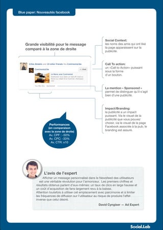 Blue paper: Nouveautés facebook




                                                             Social Context:
    Grande visibilité pour le message                        les noms des amis qui ont liké
                                                             la page apparaissent sur la
    comparé à la zone de droite
                                                             publicité.



                                                             Call To action:
                                                             un «Call to Action» puissant
                                                             sous la forme
                                                             d’un bouton.



                                                             La mention « Sponsored »
                                                             permet de distinguer qu’il s’agit
                                                             bien d’une publicité.



                                                             Impact/Branding:
                                                             la publicité a un impact
                                                             puissant. Via le visuel de la
                                                             publicité que vous pouvez
                                                             choisir, via le visuel de la page
                   Performances
                   (en comparaison
                                                             Facebook associée à la pub, le
                avec la zone de droite)
                                                             branding est assuré.
                   Av. CPF : -50%
                   Av. CPC: -33%
                    Av. CTR: x10




               L’avis de l’expert
                Afficher un message personnalisé dans le Newsfeed des utilisateurs
            est une véritable révolution pour l’annonceur. Les premiers chiffres et
          résultats obtenus parlent d’eux-mêmes: un taux de clics en large hausse et
          un coût d’acquisition de fans largement revu à la baisse.
          Attention toutefois à utiliser cet emplacement avec parcimonie et à limiter
          les fréquences de diffusion sur l’utilisateur au risque de produire l’effet
          inverse que celui désiré.
                                                        David Cyngiser — Ad Expert
 