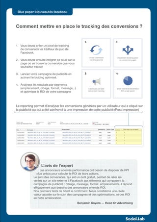 Blue paper: Nouveautés facebook



Comment mettre en place le tracking des conversions ?


1.	 Vous devez créer un pixel de tracking
    de conversion via l’éditeur de pub de
    Facebook.

2.	 Vous devez ensuite intégrer ce pixel sur la
    page où se trouve la conversion que vous
    souhaitez tracker.

3.	 Lancez votre campagne de publicité en
    activant le bidding optimisé.

4.	 Analysez les résultats par segments
    (emplacement, cibage, format, message,..)
    et optimisez le ROI de votre campagne



Le reporting permet d’analyser les conversions générées par un utilisateur qui a cliqué sur
la publicité ou qui a été confronté à une impression de cette publicité (Post Impression)




                    L’avis de l’expert
                   Les annonceurs orientés performance ont besoin de disposer de KPI
                 plus précis pour calculer le ROI de leurs actions.
              Le suivi des conversions, qui est un outil gratuit, permet de relier les
              ventes sur un site externe à Facebook aux éléments qui composent la
              campagne de publicité : ciblage, message, format, emplacements. Il répond
              efficacement aux besoins des annonceurs orientés ROI.
              Nos premiers tests de l’outil le confirment. Nous constatons une réelle
              valeur ajoutée sur le suivi des campagnes et des optimisations, et des ROI
              en nette amélioration.
                                                  Benjamin Snyers — Head Of Advertising
 