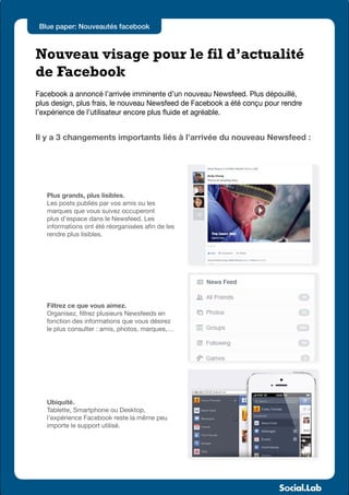 Blue paper: Nouveautés facebook



Nouveau visage pour le fil d’actualité
de Facebook
Facebook a annoncé l’arrivée imminente d’un nouveau Newsfeed. Plus dépouillé,
plus design, plus frais, le nouveau Newsfeed de Facebook a été conçu pour rendre
l’expérience de l’utilisateur encore plus fluide et agréable.


Il y a 3 changements importants liés à l’arrivée du nouveau Newsfeed :




   Plus grands, plus lisibles.
   Les posts publiés par vos amis ou les
   marques que vous suivez occuperont
   plus d’espace dans le Newsfeed. Les
   informations ont été réorganisées afin de les
   rendre plus lisibles.




   Filtrez ce que vous aimez.
   Organisez, filtrez plusieurs Newsfeeds en
   fonction des informations que vous désirez
   le plus consulter : amis, photos, marques,…




   Ubiquité.
   Tablette, Smartphone ou Desktop,
   l’expérience Facebook reste la même peu
   importe le support utilisé.
 