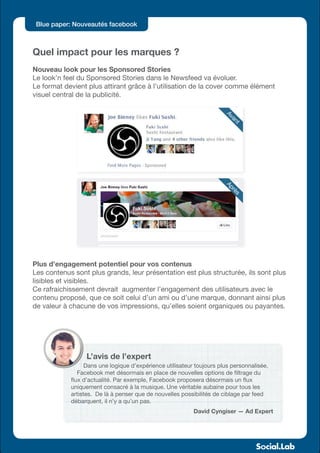 Blue paper: Nouveautés facebook



Quel impact pour les marques ?
Nouveau look pour les Sponsored Stories
Le look’n feel du Sponsored Stories dans le Newsfeed va évoluer.
Le format devient plus attirant grâce à l’utilisation de la cover comme élément
visuel central de la publicité.




                                                                       Av
                                                                         an
                                                                           t
                                                                       Ap
                                                                         rè
                                                                          s




Plus d’engagement potentiel pour vos contenus
Les contenus sont plus grands, leur présentation est plus structurée, ils sont plus
lisibles et visibles.
Ce rafraichissement devrait augmenter l’engagement des utilisateurs avec le
contenu proposé, que ce soit celui d’un ami ou d’une marque, donnant ainsi plus
de valeur à chacune de vos impressions, qu’elles soient organiques ou payantes.




                  L’avis de l’expert
                  Dans une logique d’expérience utilisateur toujours plus personnalisée,
               Facebook met désormais en place de nouvelles options de filtrage du
            flux d’actualité. Par exemple, Facebook proposera désormais un flux
            uniquement consacré à la musique. Une véritable aubaine pour tous les
            artistes. De là à penser que de nouvelles possibilités de ciblage par feed
            débarquent, il n’y a qu’un pas.
                                                           David Cyngiser — Ad Expert
 