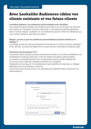 Blue paper: Nouveautés facebook



Avec Lookalike Audiences ciblez vos
clients existants et vos futurs clients
Lookalike Audience, les audiences personnalisées sous stéroïdes.
Les audiences personnalisées de Facebook permettent aux annonceurs de retrouver
leurs clients sur Facebook et de les cibler avec un message de publicité spécifique.
Avec l’outil de ciblage “Lookalike”, ils vont désormais pouvoir cibler les utilisateurs qui
ont un profil similaire à celui de leurs clients.

Rappel : qu’est ce que les audiences personnalisées (Custom Audience en
Anglais) ?
Ce ciblage permet de viser les utilisateurs de Facebook en fonction de leurs adresses
email, de leurs numéros de téléphone ou encore de leurs identifiants Facebook (uID).

Comment cela fonctionne-t-il ?
L’annonceur peut uploader sa base de données d’emails, de numéros de téléphone ou
d’identifiants Facebook (uID) dans l’outil de création d’audience personnalisée.
Le module va automatiquement faire correspondre la liste d’emails intégrée par
l’annonceur avec celle des utilisateurs présents sur Facebook.
Facebook communique le % d’adresses qu’il peut identifier et crée alors un ciblage
spécifique avec les utilisateurs reconnus.
L’annonceur peut ensuite activer une campagne de publicité ciblée uniquement sur
cette audience.
 
