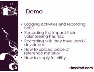 Demo

• Logging activities and recording
  hours
• Recording the impact their
  volunteering has had
• Recording skills they have used /
  developed
• How to upload piece of
  reference material
• How to apply for vfifty
 