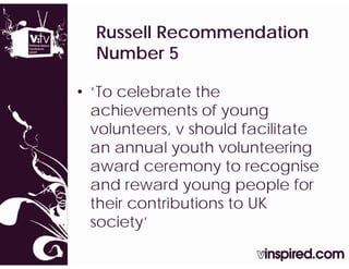Russell Recommendation
  Number 5

• ‘To celebrate the
  achievements of young
  volunteers, v should facilitate
             ,
  an annual youth volunteering
  award ceremony to recognise
  and reward young people for
  their
  th i contributions t UK
           t ib ti   to
  society’
 