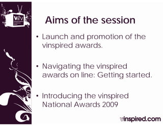 Aims of the session
  Ai    f th      i
• Launch and promotion of the
  vinspired awards.

• Navigating the vinspired
  awards on line: Getting started.
                        g

• I t d i
  Introducing th vinspired
              the i   i d
  National Awards 2009
 