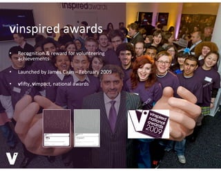 vinspired awards
•   Recognition & reward for volunteering 
    achievements

•   Launched by James Caan – February 2009

•   vfifty, vimpact, national awards
    vfifty, vimpact, national awards
 