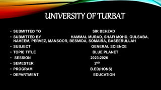 UNIVERSITY OF TURBAT
• SUBMITTED TO SIR BEHZAD
• SUBMITTED BY HAMMAL MURAD, SHAFI MOHD, GULSABA,
NAHEEM, PERVEZ, MANSOOR, BESMIDA, SOMAIRA, BASEERULLAH
• SUBJECT GENERAL SCIENCE
• TOPIC TITLE BLUE PLANET
• SESSION 2023-2026
• SEMESTER 2ND
• PROGRAM B.ED(HONS)
• DEPARTMENT EDUCATION
 