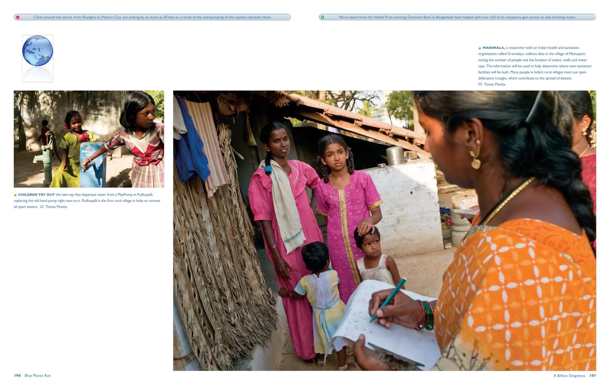 Cities around the world, from Shanghai to Mexico City, are sinking by as much as 30 feet as a result of the overpumping of the aquifers beneath them.   Micro-loans from the Nobel Prize-winning Grameen Bank in Bangladesh have helped well over half of its recipients gain access to safe drinking water.




                                                                                                                                                                                                                                                               Manimala, a researcher with an Indian health and sanitation
                                                                                                                                                                                                                                                           organization called Gramalaya, collects data in the village of Mettupatti,
                                                                                                                                                                                                                                                           noting the number of people and the location of toilets, wells and water
                                                                                                                                                                                                                                                           taps. The information will be used to help determine where new sanitation
                                                                                                                                                                                                                                                           facilities will be built. Many people in India’s rural villages must use open
                                                                                                                                                                                                                                                           defecation troughs, which contribute to the spread of disease.
                                                                                                                                                                                                                                                               Tomas Munita




   Children try out the new tap that dispenses water from a PlayPump in Pudhupalli,
replacing the old hand pump right next to it. Pudhupalli is the first rural village in India to remove
all open sewers.      Tomas Munita




196  Blue Planet Run                                                                                                                                                                                                                                                                                            A Billion Slingshots  197
 