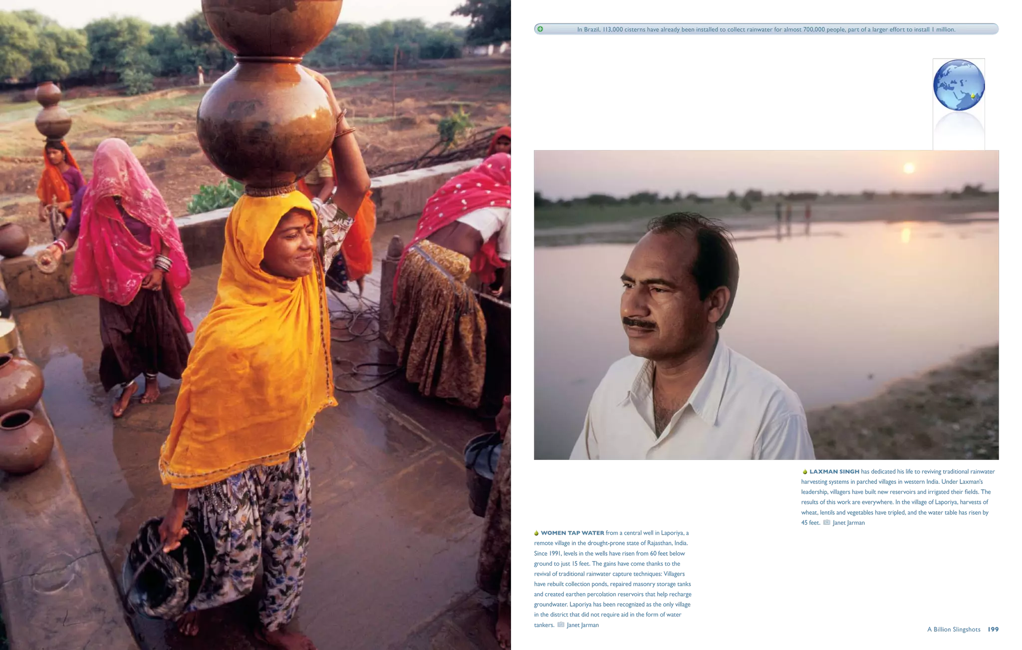 In Brazil, 113,000 cisterns have already been installed to collect rainwater for almost 700,000 people, part of a larger effort to install 1 million.




                                                                                                            Laxman Singh has dedicated his life to reviving traditional rainwater
                                                                                                         harvesting systems in parched villages in western India. Under Laxman's
                                                                                                         leadership, villagers have built new reservoirs and irrigated their fields. The
                                                                                                         results of this work are everywhere. In the village of Laporiya, harvests of
                                                                                                         wheat, lentils and vegetables have tripled, and the water table has risen by
                                                                                                         45 feet.     Janet Jarman
  Women tap water from a central well in Laporiya, a
remote village in the drought-prone state of Rajasthan, India.
Since 1991, levels in the wells have risen from 60 feet below
ground to just 15 feet. The gains have come thanks to the
revival of traditional rainwater capture techniques: Villagers
have rebuilt collection ponds, repaired masonry storage tanks
and created earthen percolation reservoirs that help recharge
groundwater. Laporiya has been recognized as the only village
in the district that did not require aid in the form of water
tankers.     Janet Jarman
                                                                                                                                                             A Billion Slingshots  199
 