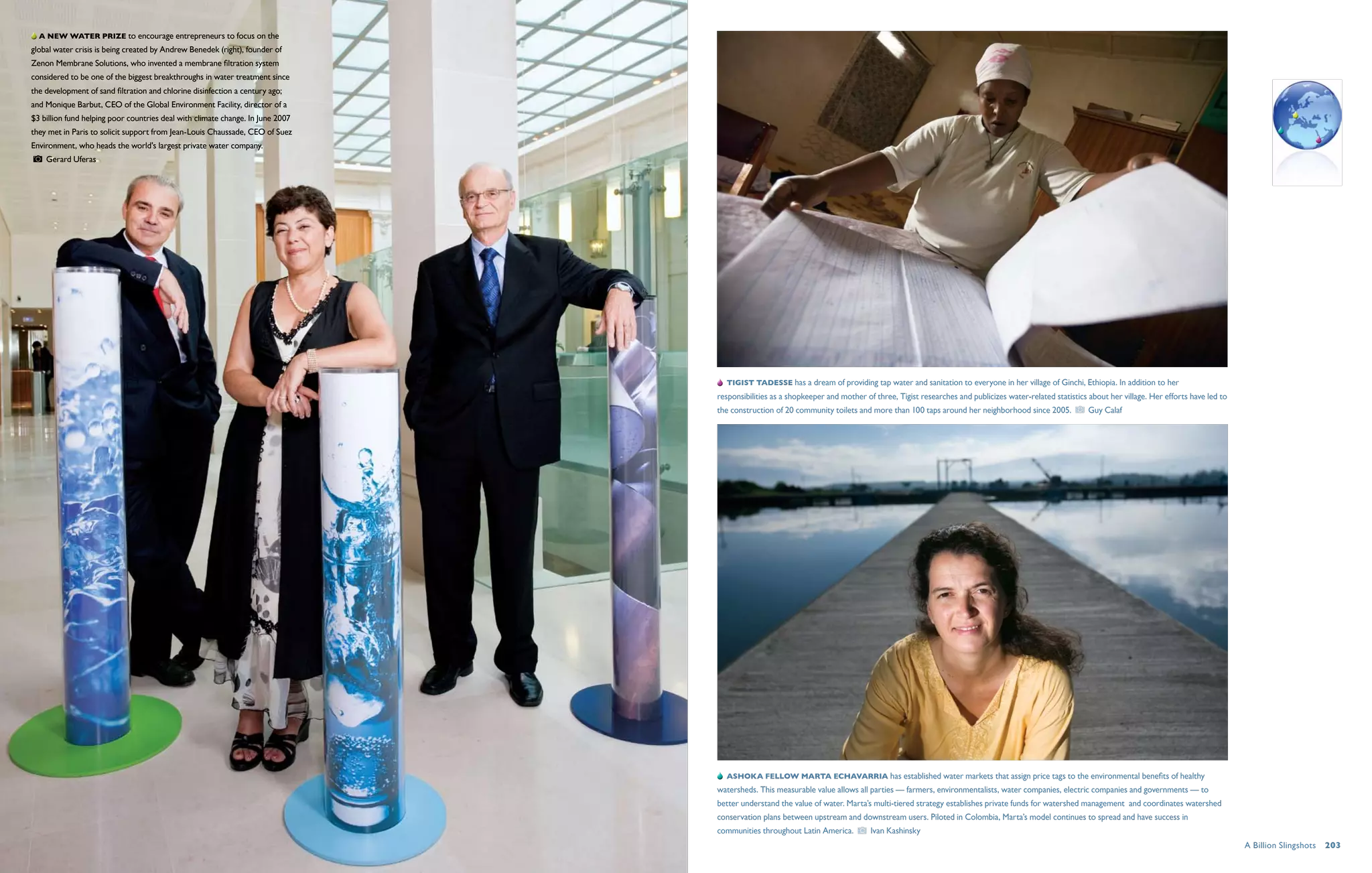 A new water prize to encourage entrepreneurs to focus on the
global water crisis is being created by Andrew Benedek (right), founder of
Zenon Membrane Solutions, who invented a membrane filtration system
considered to be one of the biggest breakthroughs in water treatment since
the development of sand filtration and chlorine disinfection a century ago;
and Monique Barbut, CEO of the Global Environment Facility, director of a
$3 billion fund helping poor countries deal with climate change. In June 2007
they met in Paris to solicit support from Jean-Louis Chaussade, CEO of Suez
Environment, who heads the world's largest private water company.
    Gerard Uferas




                                                                                   Tigist Tadesse has a dream of providing tap water and sanitation to everyone in her village of Ginchi, Ethiopia. In addition to her
                                                                                responsibilities as a shopkeeper and mother of three, Tigist researches and publicizes water-related statistics about her village. Her efforts have led to
                                                                                the construction of 20 community toilets and more than 100 taps around her neighborhood since 2005.             Guy Calaf




                                                                                   ASHOKA FELLOW Marta Echavarria has established water markets that assign price tags to the environmental benefits of healthy
                                                                                watersheds. This measurable value allows all parties — farmers, environmentalists, water companies, electric companies and governments — to
                                                                                better understand the value of water. Marta’s multi-tiered strategy establishes private funds for watershed management and coordinates watershed
                                                                                conservation plans between upstream and downstream users. Piloted in Colombia, Marta’s model continues to spread and have success in
                                                                                communities throughout Latin America.         Ivan Kashinsky
                                                                                                                                                                                                                                             A Billion Slingshots  203
 