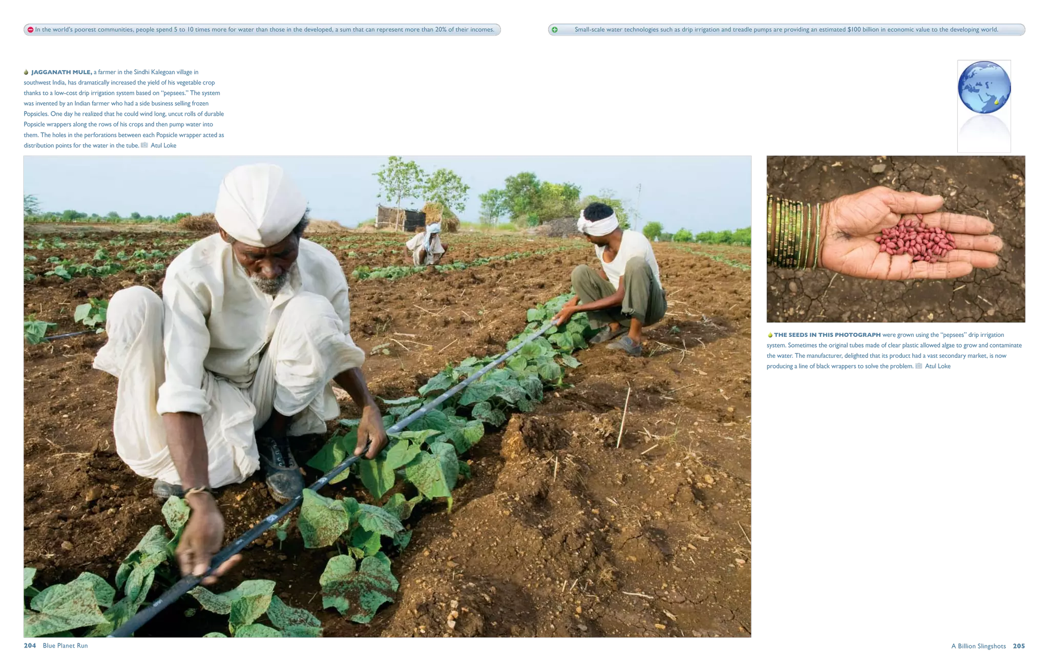 In the world's poorest communities, people spend 5 to 10 times more for water than those in the developed, a sum that can represent more than 20% of their incomes.   Small-scale water technologies such as drip irrigation and treadle pumps are providing an estimated $100 billion in economic value to the developing world.




   Jagganath Mule, a farmer in the Sindhi Kalegoan village in
southwest India, has dramatically increased the yield of his vegetable crop
thanks to a low-cost drip irrigation system based on “pepsees.” The system
was invented by an Indian farmer who had a side business selling frozen
Popsicles. One day he realized that he could wind long, uncut rolls of durable
Popsicle wrappers along the rows of his crops and then pump water into
them. The holes in the perforations between each Popsicle wrapper acted as
distribution points for the water in the tube.   Atul Loke




                                                                                                                                                                                                                                                  The seeds in this photograph were grown using the “pepsees” drip irrigation
                                                                                                                                                                                                                                                system. Sometimes the original tubes made of clear plastic allowed algae to grow and contaminate
                                                                                                                                                                                                                                                the water. The manufacturer, delighted that its product had a vast secondary market, is now
                                                                                                                                                                                                                                                producing a line of black wrappers to solve the problem.    Atul Loke




204  Blue Planet Run                                                                                                                                                                                                                                                                                                    A Billion Slingshots  205
 