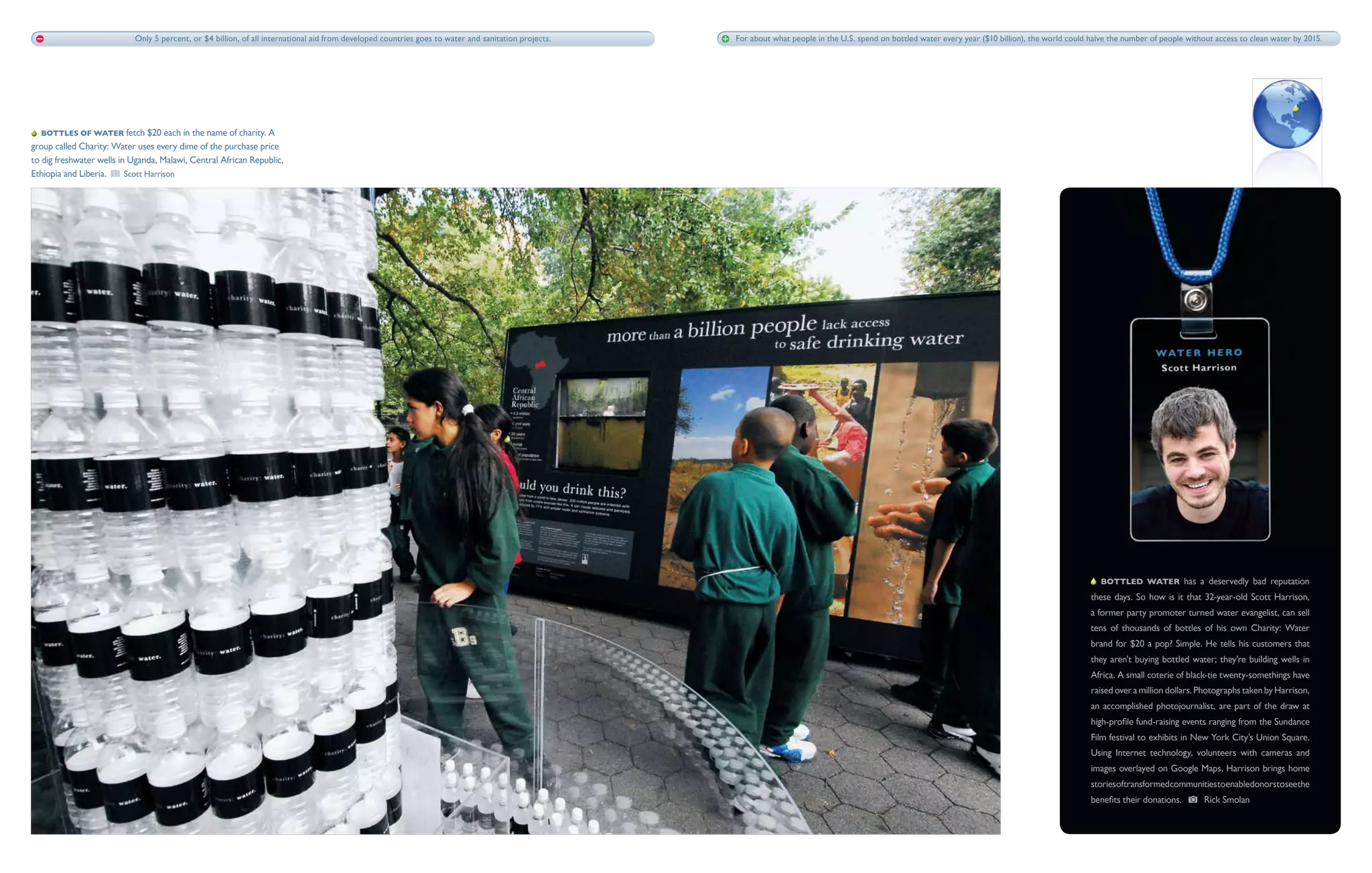 Only 5 percent, or $4 billion, of all international aid from developed countries goes to water and sanitation projects.   For about what people in the U.S. spend on bottled water every year ($10 billion), the world could halve the number of people without access to clean water by 2015.




   Bottles of water fetch $20 each in the name of charity. A
group called Charity: Water uses every dime of the purchase price
to dig freshwater wells in Uganda, Malawi, Central African Republic,
Ethiopia and Liberia.     Scott Harrison




                                                                                                                                                                                                                                                           Bottled water has a deservedly bad reputation
                                                                                                                                                                                                                                                        these days. So how is it that 32-year-old Scott Harrison,
                                                                                                                                                                                                                                                        a former party promoter turned water evangelist, can sell
                                                                                                                                                                                                                                                        tens of thousands of bottles of his own Charity: Water
                                                                                                                                                                                                                                                        brand for $20 a pop? Simple. He tells his customers that
                                                                                                                                                                                                                                                        they aren't buying bottled water; they're building wells in
                                                                                                                                                                                                                                                        Africa. A small coterie of black-tie twenty-somethings have
                                                                                                                                                                                                                                                        raised over a million dollars. Photographs taken by Harrison,
                                                                                                                                                                                                                                                        an accomplished photojournalist, are part of the draw at
                                                                                                                                                                                                                                                        high-profile fund-raising events ranging from the Sundance
                                                                                                                                                                                                                                                        Film festival to exhibits in New York City’s Union Square.
                                                                                                                                                                                                                                                        Using Internet technology, volunteers with cameras and
                                                                                                                                                                                                                                                        images overlayed on Google Maps, Harrison brings home
                                                                                                                                                                                                                                                        storiesoftransformedcommunitiestoenabledonorstoseethe
                                                                                                                                                                                                                                                        benefits their donations.      Rick Smolan
 