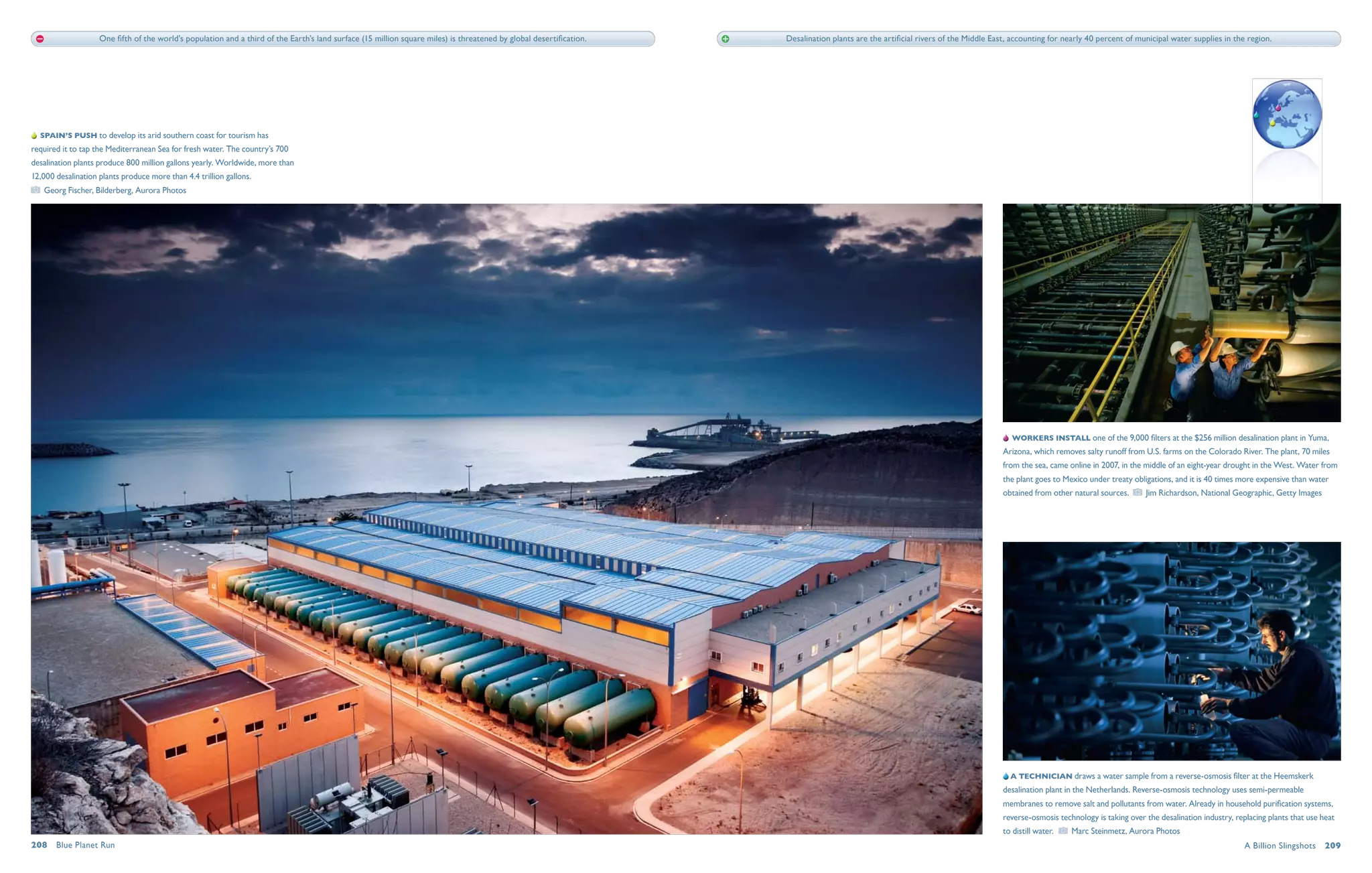 One fifth of the world’s population and a third of the Earth’s land surface (15 million square miles) is threatened by global desertification.   Desalination plants are the artificial rivers of the Middle East, accounting for nearly 40 percent of municipal water supplies in the region.




  Spain’s push to develop its arid southern coast for tourism has
required it to tap the Mediterranean Sea for fresh water. The country’s 700
desalination plants produce 800 million gallons yearly. Worldwide, more than
12,000 desalination plants produce more than 4.4 trillion gallons. 
   Georg Fischer, Bilderberg, Aurora Photos




                                                                                                                                                                                                                                      Workers install one of the 9,000 filters at the $256 million desalination plant in Yuma,
                                                                                                                                                                                                                                   Arizona, which removes salty runoff from U.S. farms on the Colorado River. The plant, 70 miles
                                                                                                                                                                                                                                   from the sea, came online in 2007, in the middle of an eight-year drought in the West. Water from
                                                                                                                                                                                                                                   the plant goes to Mexico under treaty obligations, and it is 40 times more expensive than water
                                                                                                                                                                                                                                   obtained from other natural sources.      Jim Richardson, National Geographic, Getty Images




                                                                                                                                                                                                                                      A technician draws a water sample from a reverse-osmosis filter at the Heemskerk
                                                                                                                                                                                                                                   desalination plant in the Netherlands. Reverse-osmosis technology uses semi-permeable
                                                                                                                                                                                                                                   membranes to remove salt and pollutants from water. Already in household purification systems,
                                                                                                                                                                                                                                   reverse-osmosis technology is taking over the desalination industry, replacing plants that use heat
                                                                                                                                                                                                                                   to distill water.    Marc Steinmetz, Aurora Photos
208  Blue Planet Run                                                                                                                                                                                                                                                                                       A Billion Slingshots  209
 