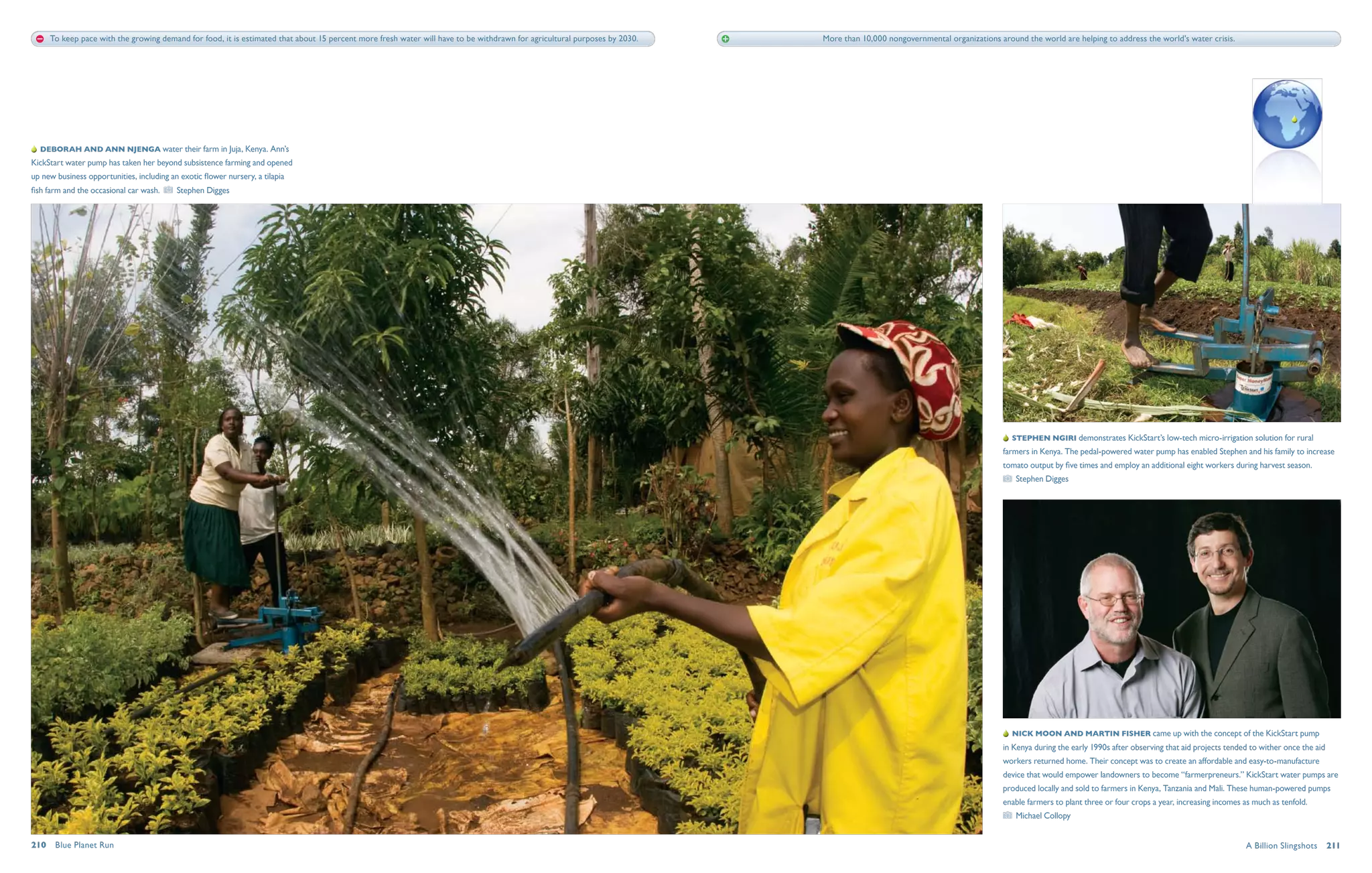 To keep pace with the growing demand for food, it is estimated that about 15 percent more fresh water will have to be withdrawn for agricultural purposes by 2030.   More than 10,000 nongovernmental organizations around the world are helping to address the world's water crisis.




  Deborah and Ann Njenga water their farm in Juja, Kenya. Ann’s
KickStart water pump has taken her beyond subsistence farming and opened
up new business opportunities, including an exotic flower nursery, a tilapia
fish farm and the occasional car wash.     Stephen Digges




                                                                                                                                                                                                                             Stephen Ngiri demonstrates KickStart’s low-tech micro-irrigation solution for rural
                                                                                                                                                                                                                          farmers in Kenya. The pedal-powered water pump has enabled Stephen and his family to increase
                                                                                                                                                                                                                          tomato output by five times and employ an additional eight workers during harvest season.
                                                                                                                                                                                                                              Stephen Digges




                                                                                                                                                                                                                             Nick Moon and Martin Fisher came up with the concept of the KickStart pump
                                                                                                                                                                                                                          in Kenya during the early 1990s after observing that aid projects tended to wither once the aid
                                                                                                                                                                                                                          workers returned home. Their concept was to create an affordable and easy-to-manufacture
                                                                                                                                                                                                                          device that would empower landowners to become “farmerpreneurs.” KickStart water pumps are
                                                                                                                                                                                                                          produced locally and sold to farmers in Kenya, Tanzania and Mali. These human-powered pumps
                                                                                                                                                                                                                          enable farmers to plant three or four crops a year, increasing incomes as much as tenfold.
                                                                                                                                                                                                                              Michael Collopy


210  Blue Planet Run                                                                                                                                                                                                                                                                             A Billion Slingshots  211
 