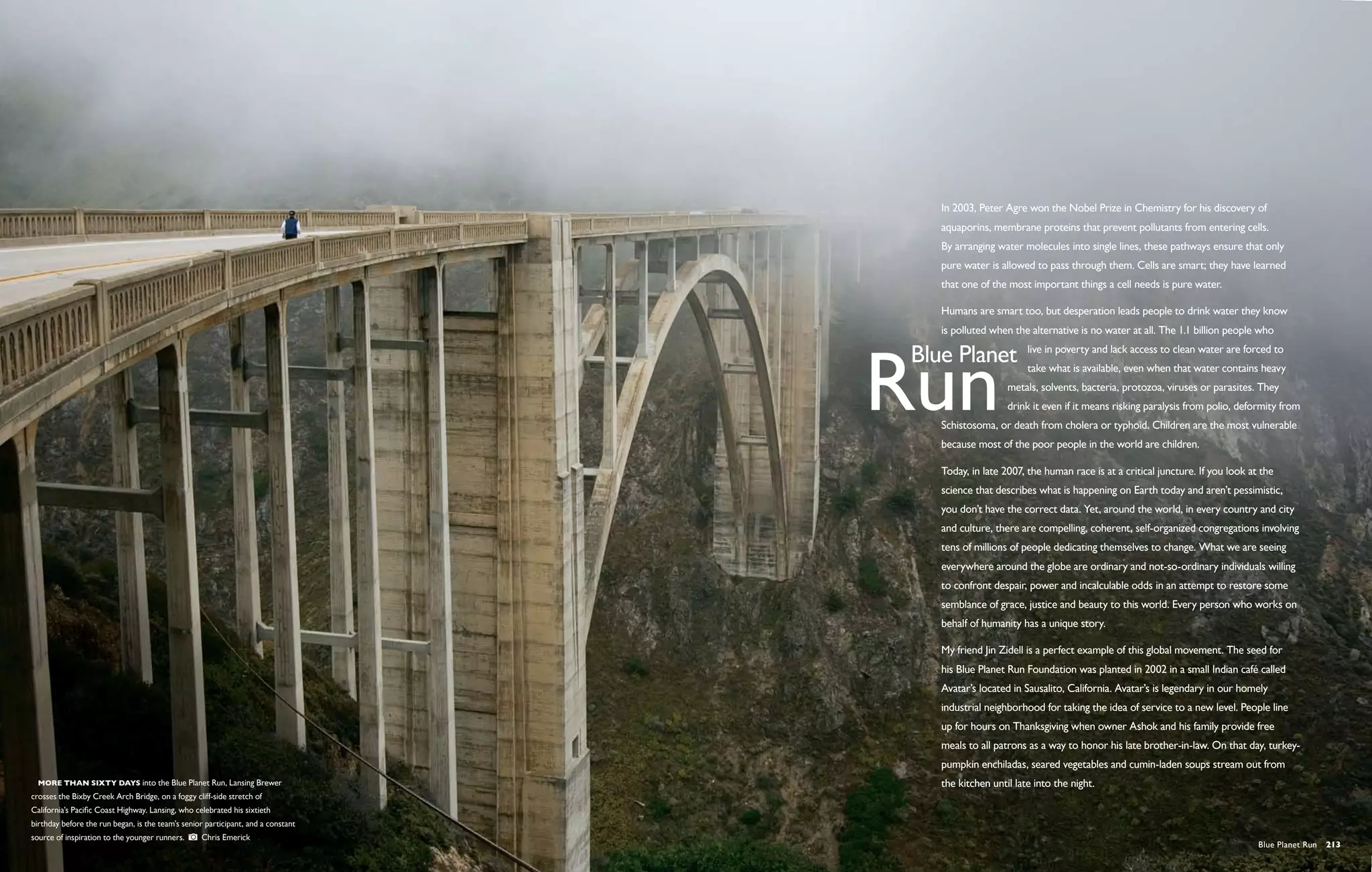 In 2003, Peter Agre won the Nobel Prize in Chemistry for his discovery of
                                                                                  aquaporins, membrane proteins that prevent pollutants from entering cells.
                                                                                  By arranging water molecules into single lines, these pathways ensure that only
                                                                                  pure water is allowed to pass through them. Cells are smart; they have learned
                                                                                  that one of the most important things a cell needs is pure water.

                                                                                  Humans are smart too, but desperation leads people to drink water they know
                                                                                  is polluted when the alternative is no water at all. The 1.1 billion people who
                                                                                                       live in poverty and lack access to clean water are forced to
                                                                                                       take what is available, even when that water contains heavy
                                                                                                  metals, solvents, bacteria, protozoa, viruses or parasites. They
                                                                                                  drink it even if it means risking paralysis from polio, deformity from
                                                                                  Schistosoma, or death from cholera or typhoid. Children are the most vulnerable
                                                                                  because most of the poor people in the world are children.

                                                                                  Today, in late 2007, the human race is at a critical juncture. If you look at the
                                                                                  science that describes what is happening on Earth today and aren’t pessimistic,
                                                                                  you don’t have the correct data. Yet, around the world, in every country and city
                                                                                  and culture, there are compelling, coherent, self-organized congregations involving
                                                                                  tens of millions of people dedicating themselves to change. What we are seeing
                                                                                  everywhere around the globe are ordinary and not-so-ordinary individuals willing
                                                                                  to confront despair, power and incalculable odds in an attempt to restore some
                                                                                  semblance of grace, justice and beauty to this world. Every person who works on
                                                                                  behalf of humanity has a unique story.

                                                                                  My friend Jin Zidell is a perfect example of this global movement. The seed for
                                                                                  his Blue Planet Run Foundation was planted in 2002 in a small Indian café called
                                                                                  Avatar’s located in Sausalito, California. Avatar’s is legendary in our homely
                                                                                  industrial neighborhood for taking the idea of service to a new level. People line
                                                                                  up for hours on Thanksgiving when owner Ashok and his family provide free
                                                                                  meals to all patrons as a way to honor his late brother-in-law. On that day, turkey-
                                                                                  pumpkin enchiladas, seared vegetables and cumin-laden soups stream out from
 More than sixty days into the Blue Planet Run, Lansing Brewer                   the kitchen until late into the night.
crosses the Bixby Creek Arch Bridge, on a foggy cliff-side stretch of
California’s Pacific Coast Highway. Lansing, who celebrated his sixtieth
birthday before the run began, is the team’s senior participant, and a constant
source of inspiration to the younger runners.      Chris Emerick
                                                                                                                                                               Blue Planet Run  213
 