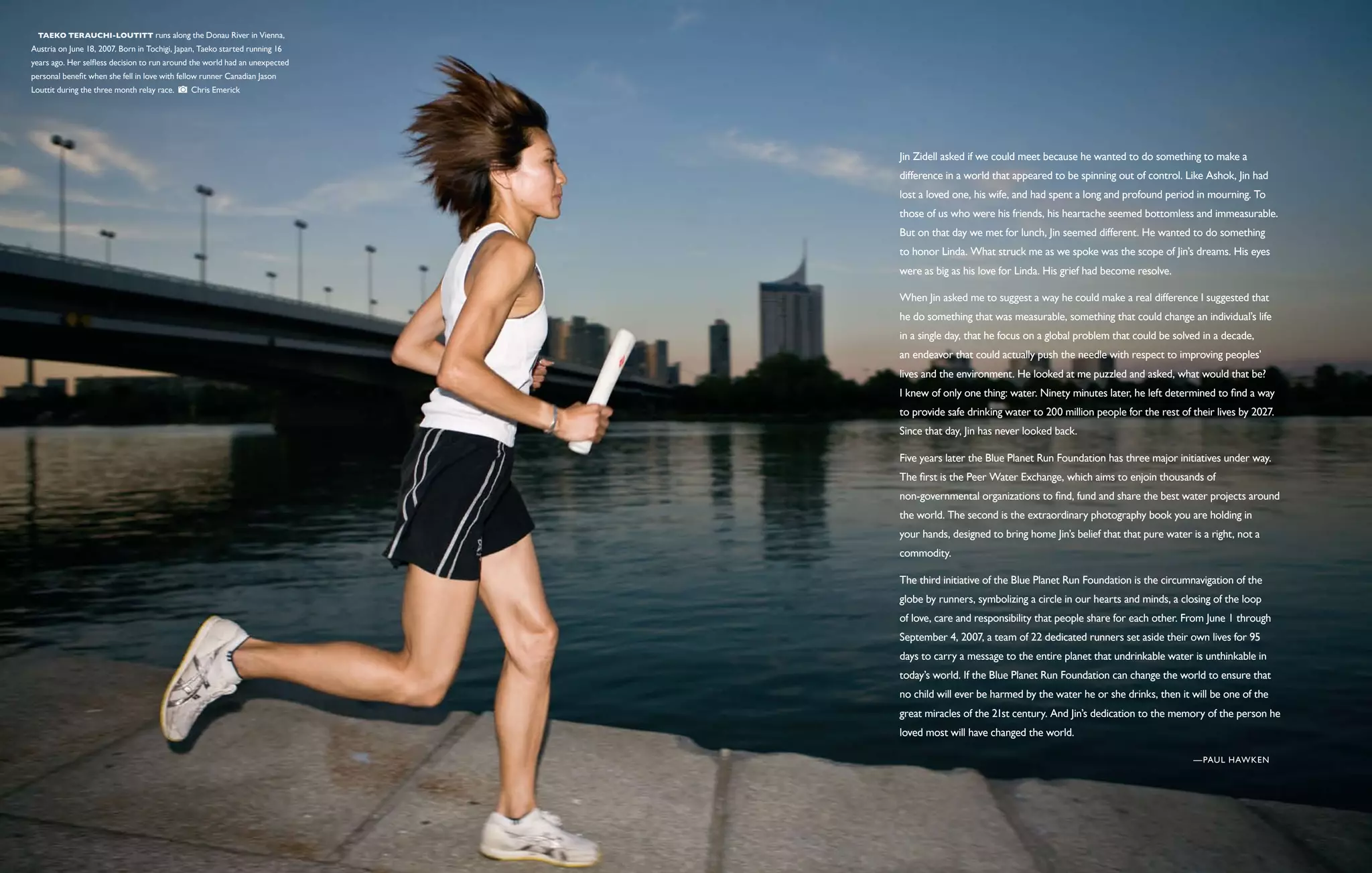  Taeko Terauchi-Loutitt runs along the Donau River in Vienna,
Austria on June 18, 2007. Born in Tochigi, Japan, Taeko started running 16
years ago. Her selfless decision to run around the world had an unexpected
personal benefit when she fell in love with fellow runner Canadian Jason
Louttit during the three month relay race.     Chris Emerick




                                                                             Jin Zidell asked if we could meet because he wanted to do something to make a
                                                                             difference in a world that appeared to be spinning out of control. Like Ashok, Jin had
                                                                             lost a loved one, his wife, and had spent a long and profound period in mourning. To
                                                                             those of us who were his friends, his heartache seemed bottomless and immeasurable.
                                                                             But on that day we met for lunch, Jin seemed different. He wanted to do something
                                                                             to honor Linda. What struck me as we spoke was the scope of Jin’s dreams. His eyes
                                                                             were as big as his love for Linda. His grief had become resolve.

                                                                             When Jin asked me to suggest a way he could make a real difference I suggested that
                                                                             he do something that was measurable, something that could change an individual’s life
                                                                             in a single day, that he focus on a global problem that could be solved in a decade,
                                                                             an endeavor that could actually push the needle with respect to improving peoples’
                                                                             lives and the environment. He looked at me puzzled and asked, what would that be?
                                                                             I knew of only one thing: water. Ninety minutes later, he left determined to find a way
                                                                             to provide safe drinking water to 200 million people for the rest of their lives by 2027.
                                                                             Since that day, Jin has never looked back.

                                                                             Five years later the Blue Planet Run Foundation has three major initiatives under way.
                                                                             The first is the Peer Water Exchange, which aims to enjoin thousands of
                                                                             non-governmental organizations to find, fund and share the best water projects around
                                                                             the world. The second is the extraordinary photography book you are holding in
                                                                             your hands, designed to bring home Jin’s belief that that pure water is a right, not a
                                                                             commodity.

                                                                             The third initiative of the Blue Planet Run Foundation is the circumnavigation of the
                                                                             globe by runners, symbolizing a circle in our hearts and minds, a closing of the loop
                                                                             of love, care and responsibility that people share for each other. From June 1 through
                                                                             September 4, 2007, a team of 22 dedicated runners set aside their own lives for 95
                                                                             days to carry a message to the entire planet that undrinkable water is unthinkable in
                                                                             today’s world. If the Blue Planet Run Foundation can change the world to ensure that
                                                                             no child will ever be harmed by the water he or she drinks, then it will be one of the
                                                                             great miracles of the 21st century. And Jin’s dedication to the memory of the person he
                                                                             loved most will have changed the world.

                                                                                                                                                   — Paul Hawken
 
