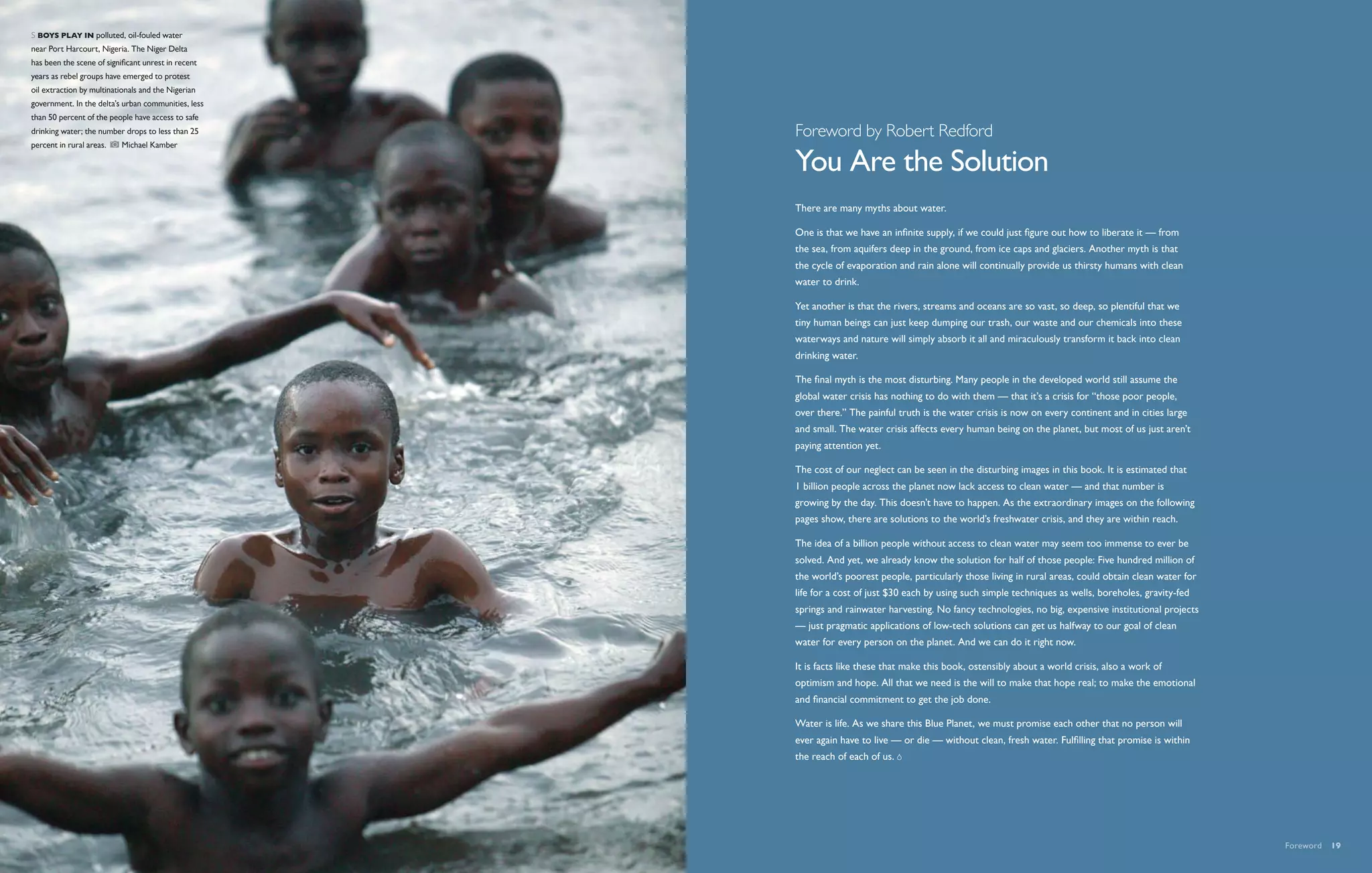 s  Boys play in polluted, oil-fouled water
near Port Harcourt, Nigeria. The Niger Delta
has been the scene of significant unrest in recent
years as rebel groups have emerged to protest
oil extraction by multinationals and the Nigerian
government. In the delta’s urban communities, less
than 50 percent of the people have access to safe
drinking water; the number drops to less than 25     Foreword by Robert Redford
percent in rural areas.     Michael Kamber

                                                     You Are the Solution
                                                     There are many myths about water.

                                                     One is that we have an infinite supply, if we could just figure out how to liberate it — from
                                                     the sea, from aquifers deep in the ground, from ice caps and glaciers. Another myth is that
                                                     the cycle of evaporation and rain alone will continually provide us thirsty humans with clean
                                                     water to drink.

                                                     Yet another is that the rivers, streams and oceans are so vast, so deep, so plentiful that we
                                                     tiny human beings can just keep dumping our trash, our waste and our chemicals into these
                                                     waterways and nature will simply absorb it all and miraculously transform it back into clean
                                                     drinking water.

                                                     The final myth is the most disturbing. Many people in the developed world still assume the
                                                     global water crisis has nothing to do with them — that it’s a crisis for “those poor people,
                                                     over there.” The painful truth is the water crisis is now on every continent and in cities large
                                                     and small. The water crisis affects every human being on the planet, but most of us just aren’t
                                                     paying attention yet.

                                                     The cost of our neglect can be seen in the disturbing images in this book. It is estimated that
                                                     1 billion people across the planet now lack access to clean water — and that number is
                                                     growing by the day. This doesn’t have to happen. As the extraordinary images on the following
                                                     pages show, there are solutions to the world’s freshwater crisis, and they are within reach.

                                                     The idea of a billion people without access to clean water may seem too immense to ever be
                                                     solved. And yet, we already know the solution for half of those people: Five hundred million of
                                                     the world’s poorest people, particularly those living in rural areas, could obtain clean water for
                                                     life for a cost of just $30 each by using such simple techniques as wells, boreholes, gravity-fed
                                                     springs and rainwater harvesting. No fancy technologies, no big, expensive institutional projects
                                                     — just pragmatic applications of low-tech solutions can get us halfway to our goal of clean
                                                     water for every person on the planet. And we can do it right now.

                                                     It is facts like these that make this book, ostensibly about a world crisis, also a work of
                                                     optimism and hope. All that we need is the will to make that hope real; to make the emotional
                                                     and financial commitment to get the job done.

                                                     Water is life. As we share this Blue Planet, we must promise each other that no person will
                                                     ever again have to live — or die — without clean, fresh water. Fulfilling that promise is within
                                                     the reach of each of us.




                                                                                                                                                          Foreword  19
 