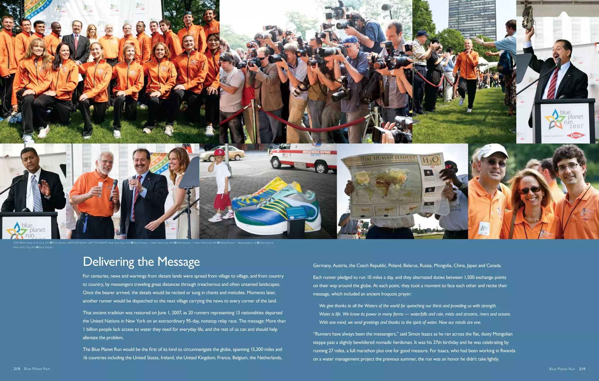 TOP ROW: New York City, NY        Rick Smolan BOTTOM ROW, left to right: New York City, NY   Rick Smolan / New York City, NY   Rick Smolan / New York City, NY   Misha Erwitt / Bloomington, IL   Alex Garcia
New York City, NY   Rick Smolan




                                                       Delivering the Message                                                                                                                                   Germany, Austria, the Czech Republic, Poland, Belarus, Russia, Mongolia, China, Japan and Canada.

                                                       For centuries, news and warnings from distant lands were spread from village to village, and from country                                                Each runner pledged to run 10 miles a day, and they alternated duties between 1,500 exchange points
                                                       to country, by messengers traveling great distances through treacherous and often untamed landscapes.                                                    on their way around the globe. At each point, they took a moment to face each other and recite their
                                                       Once the bearer arrived, the details would be recited or sung in chants and melodies. Moments later,                                                     message, which included an ancient Iroquois prayer:
                                                       another runner would be dispatched to the next village carrying the news to every corner of the land.
                                                                                                                                                                                                                   We give thanks to all the Waters of the world for quenching our thirst and providing us with strength.
                                                       That ancient tradition was restored on June 1, 2007, as 20 runners representing 13 nationalities departed                                                   Water is life. We know its power in many forms — waterfalls and rain, mists and streams, rivers and oceans.
                                                       the United Nations in New York on an extraordinary 95-day, nonstop relay race. The message: More than                                                       With one mind, we send greetings and thanks to the spirit of water. Now our minds are one.
                                                       1 billion people lack access to water they need for everyday life, and the rest of us can and should help
                                                                                                                                                                                                                “Runners have always been the messengers,” said Simon Isaacs as he ran across the flat, dusty Mongolian
                                                       alleviate the problem.
                                                                                                                                                                                                                steppe past a slightly bewildered nomadic herdsman. It was his 27th birthday and he was celebrating by
                                                       The Blue Planet Run would be the first of its kind to circumnavigate the globe, spanning 15,200 miles and                                                running 27 miles, a full marathon plus one for good measure. For Issacs, who had been working in Rwanda
                                                       16 countries including the United States, Ireland, the United Kingdom, France, Belgium, the Netherlands,                                                 on a water management project the previous summer, the run was an honor he didn’t take lightly.
218  Blue Planet Run                                                                                                                                                                                                                                                                                                             Blue Planet Run  219
 