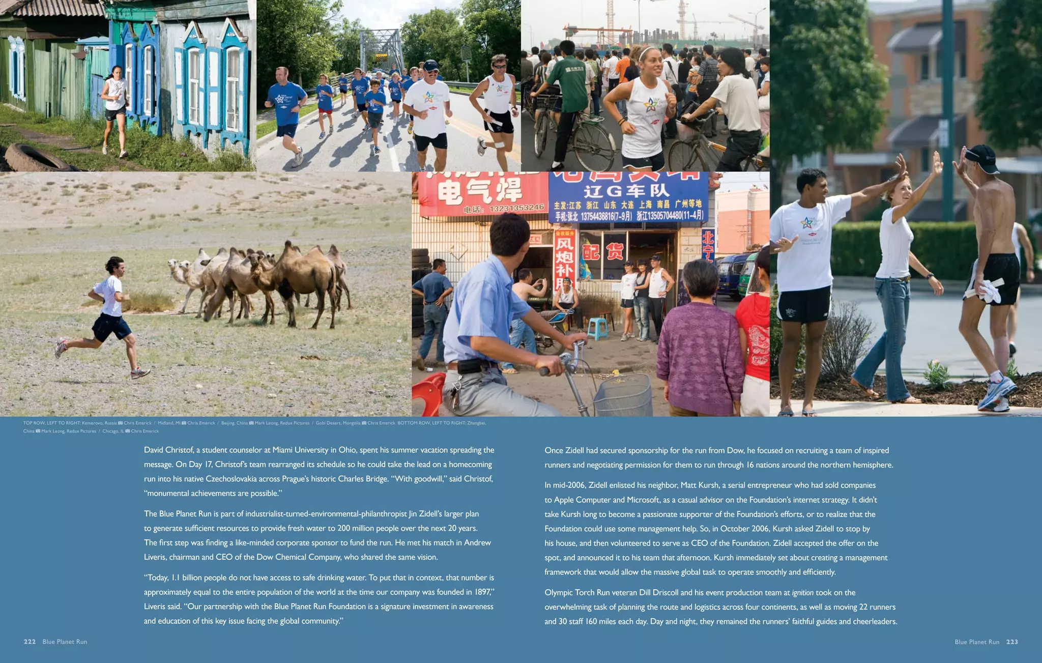 TOP ROW, LEFT TO RIGHT: Kemerovo, Russia       Chris Emerick / Midland, MI   Chris Emerick / Beijing, China   Mark Leong, Redux Pictures / Gobi Desert, Mongolia   Chris Emerick BOTTOM ROW, LEFT TO RIGHT: Zhangbei,
China   Mark Leong, Redux Pictures / Chicago, IL   Chris Emerick



                                                         David Christof, a student counselor at Miami University in Ohio, spent his summer vacation spreading the                                                       Once Zidell had secured sponsorship for the run from Dow, he focused on recruiting a team of inspired
                                                         message. On Day 17, Christof’s team rearranged its schedule so he could take the lead on a homecoming                                                          runners and negotiating permission for them to run through 16 nations around the northern hemisphere.
                                                         run into his native Czechoslovakia across Prague’s historic Charles Bridge. “With goodwill,” said Christof,
                                                                                                                                                                                                                        In mid-2006, Zidell enlisted his neighbor, Matt Kursh, a serial entrepreneur who had sold companies
                                                         “monumental achievements are possible.”
                                                                                                                                                                                                                        to Apple Computer and Microsoft, as a casual advisor on the Foundation’s internet strategy. It didn’t
                                                         The Blue Planet Run is part of industrialist-turned-environmental-philanthropist Jin Zidell’s larger plan                                                      take Kursh long to become a passionate supporter of the Foundation’s efforts, or to realize that the
                                                         to generate sufficient resources to provide fresh water to 200 million people over the next 20 years.                                                          Foundation could use some management help. So, in October 2006, Kursh asked Zidell to stop by
                                                         The first step was finding a like-minded corporate sponsor to fund the run. He met his match in Andrew                                                         his house, and then volunteered to serve as CEO of the Foundation. Zidell accepted the offer on the
                                                         Liveris, chairman and CEO of the Dow Chemical Company, who shared the same vision.                                                                             spot, and announced it to his team that afternoon. Kursh immediately set about creating a management
                                                                                                                                                                                                                        framework that would allow the massive global task to operate smoothly and efficiently.
                                                         “Today, 1.1 billion people do not have access to safe drinking water. To put that in context, that number is
                                                         approximately equal to the entire population of the world at the time our company was founded in 1897,”                                                        Olympic Torch Run veteran Dill Driscoll and his event production team at ignition took on the
                                                         Liveris said. “Our partnership with the Blue Planet Run Foundation is a signature investment in awareness                                                      overwhelming task of planning the route and logistics across four continents, as well as moving 22 runners
                                                         and education of this key issue facing the global community.”                                                                                                  and 30 staff 160 miles each day. Day and night, they remained the runners’ faithful guides and cheerleaders.

222  Blue Planet Run                                                                                                                                                                                                                                                                                                                   Blue Planet Run  223
 