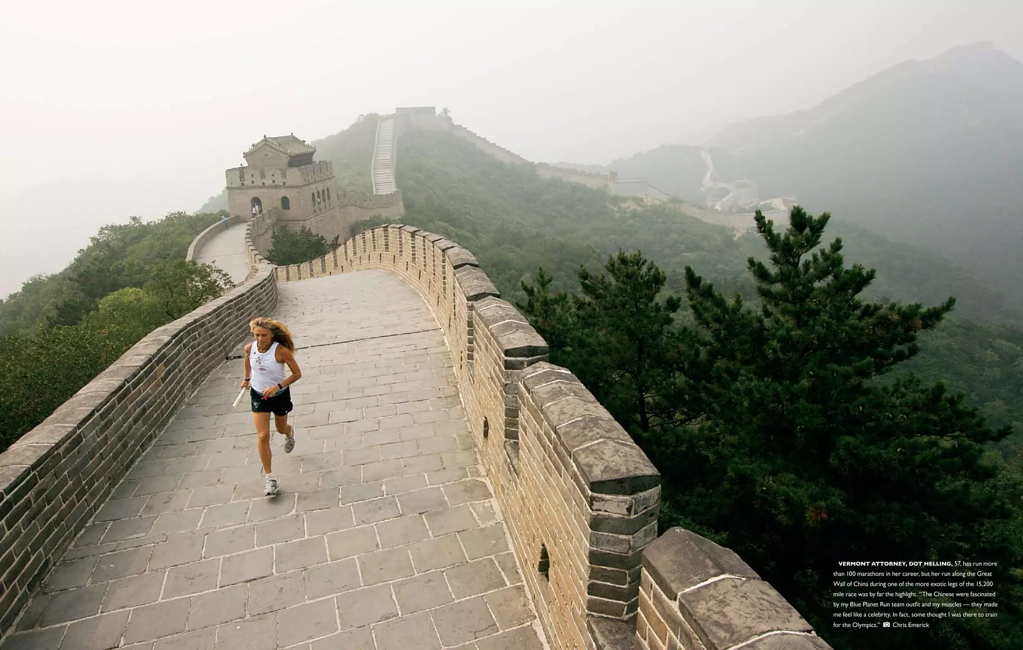  Vermont Attorney, Dot Helling, 57, has run more
than 100 marathons in her career, but her run along the Great
Wall of China during one of the more exotic legs of the 15,200
mile race was by far the highlight. “The Chinese were fascinated
by my Blue Planet Run team outfit and my muscles — they made
me feel like a celebrity. In fact, some thought I was there to train
for the Olympics.”      Chris Emerick
 