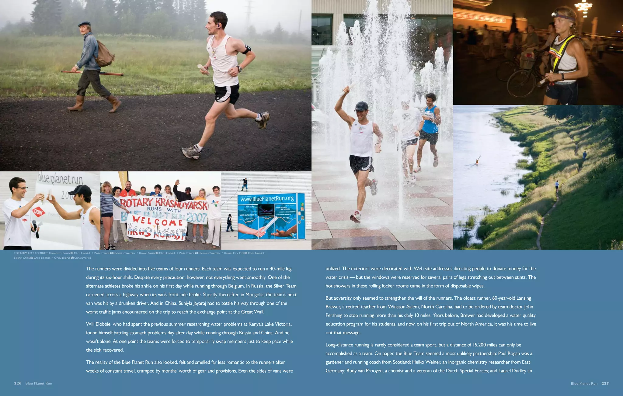 TOP ROW, LEFT TO RIGHT: Kemerovo, Russia         Chris Emerick / Paris, France   Nicholas Tavernier / Kansk, Russia   Chris Emerick / Paris, France   Nicholas Tavernier / Kansas City, MO   Chris Emerick
Beijing, China   Chris Emerick / Orsa, Belarus   Chris Emerick



                                                          The runners were divided into five teams of four runners. Each team was expected to run a 40-mile leg                                              utilized. The exteriors were decorated with Web site addresses directing people to donate money for the
                                                          during its six-hour shift. Despite every precaution, however, not everything went smoothly. One of the                                             water crisis — but the windows were reserved for several pairs of legs stretching out between stints. The
                                                          alternate athletes broke his ankle on his first day while running through Belgium. In Russia, the Silver Team                                      hot showers in these rolling locker rooms came in the form of disposable wipes.
                                                          careened across a highway when its van’s front axle broke. Shortly thereafter, in Mongolia, the team’s next
                                                                                                                                                                                                             But adversity only seemed to strengthen the will of the runners. The oldest runner, 60-year-old Lansing
                                                          van was hit by a drunken driver. And in China, Suniyla Jayaraj had to battle his way through one of the
                                                                                                                                                                                                             Brewer, a retired teacher from Winston-Salem, North Carolina, had to be ordered by team doctor John
                                                          worst traffic jams encountered on the trip to reach the exchange point at the Great Wall.
                                                                                                                                                                                                             Pershing to stop running more than his daily 10 miles. Years before, Brewer had developed a water quality
                                                          Will Dobbie, who had spent the previous summer researching water problems at Kenya’s Lake Victoria,                                                education program for his students, and now, on his first trip out of North America, it was his time to live
                                                          found himself battling stomach problems day after day while running through Russia and China. And he                                               out that message.
                                                          wasn’t alone: At one point the teams were forced to temporarily swap members just to keep pace while
                                                                                                                                                                                                             Long-distance running is rarely considered a team sport, but a distance of 15,200 miles can only be
                                                          the sick recovered.
                                                                                                                                                                                                             accomplished as a team. On paper, the Blue Team seemed a most unlikely partnership: Paul Rogan was a
                                                          The reality of the Blue Planet Run also looked, felt and smelled far less romantic to the runners after                                            gardener and running coach from Scotland; Heiko Weiner, an inorganic chemistry researcher from East
                                                          weeks of constant travel, cramped by months’ worth of gear and provisions. Even the sides of vans were                                             Germany; Rudy van Prooyen, a chemist and a veteran of the Dutch Special Forces; and Laurel Dudley an

226  Blue Planet Run                                                                                                                                                                                                                                                                                                        Blue Planet Run  227
 