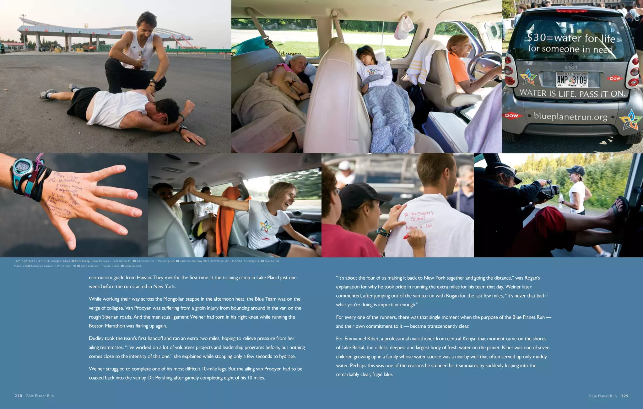 TOP ROW, LEFT TO RIGHT: Zhangbei, China     Mark Leong, Redux Pictures / Port Huron, MI    Chris Emerick / Pittsburg, CA   Catherine Karnow BOTTOM ROW, LEFT TO RIGHT: Chicago, IL   Alex Garcia
Marin, CA   Catherine Karnow / Port Huron, MI   Chris Emerick / Irkutsk, Russia   Chris Emerick



                                                      ecotourism guide from Hawaii. They met for the first time at the training camp in Lake Placid just one                                       “It’s about the four of us making it back to New York together and going the distance,” was Rogan’s
                                                      week before the run started in New York.                                                                                                     explanation for why he took pride in running the extra miles for his team that day. Weiner later
                                                                                                                                                                                                   commented, after jumping out of the van to run with Rogan for the last few miles, “It’s never that bad if
                                                      While working their way across the Mongolian steppe in the afternoon heat, the Blue Team was on the
                                                                                                                                                                                                   what you’re doing is important enough.”
                                                      verge of collapse. Van Prooyen was suffering from a groin injury from bouncing around in the van on the
                                                      rough Siberian roads. And the meniscus ligament Weiner had torn in his right knee while running the                                          For every one of the runners, there was that single moment when the purpose of the Blue Planet Run —
                                                      Boston Marathon was flaring up again.                                                                                                        and their own commitment to it — became transcendently clear.

                                                      Dudley took the team’s first handoff and ran an extra two miles, hoping to relieve pressure from her                                         For Emmanuel Kibet, a professional marathoner from central Kenya, that moment came on the shores
                                                      ailing teammates. “I’ve worked on a lot of volunteer projects and leadership programs before, but nothing                                    of Lake Baikal, the oldest, deepest and largest body of fresh water on the planet. Kibet was one of seven
                                                      comes close to the intensity of this one,” she explained while stopping only a few seconds to hydrate.                                       children growing up in a family whose water source was a nearby well that often served up only muddy
                                                                                                                                                                                                   water. Perhaps this was one of the reasons he stunned his teammates by suddenly leaping into the
                                                      Weiner struggled to complete one of his most difficult 10-mile legs. But the ailing van Prooyen had to be
                                                                                                                                                                                                   remarkably clear, frigid lake.
                                                      coaxed back into the van by Dr. Pershing after gamely completing eight of his 10 miles.


228  Blue Planet Run                                                                                                                                                                                                                                                                                           Blue Planet Run  229
 