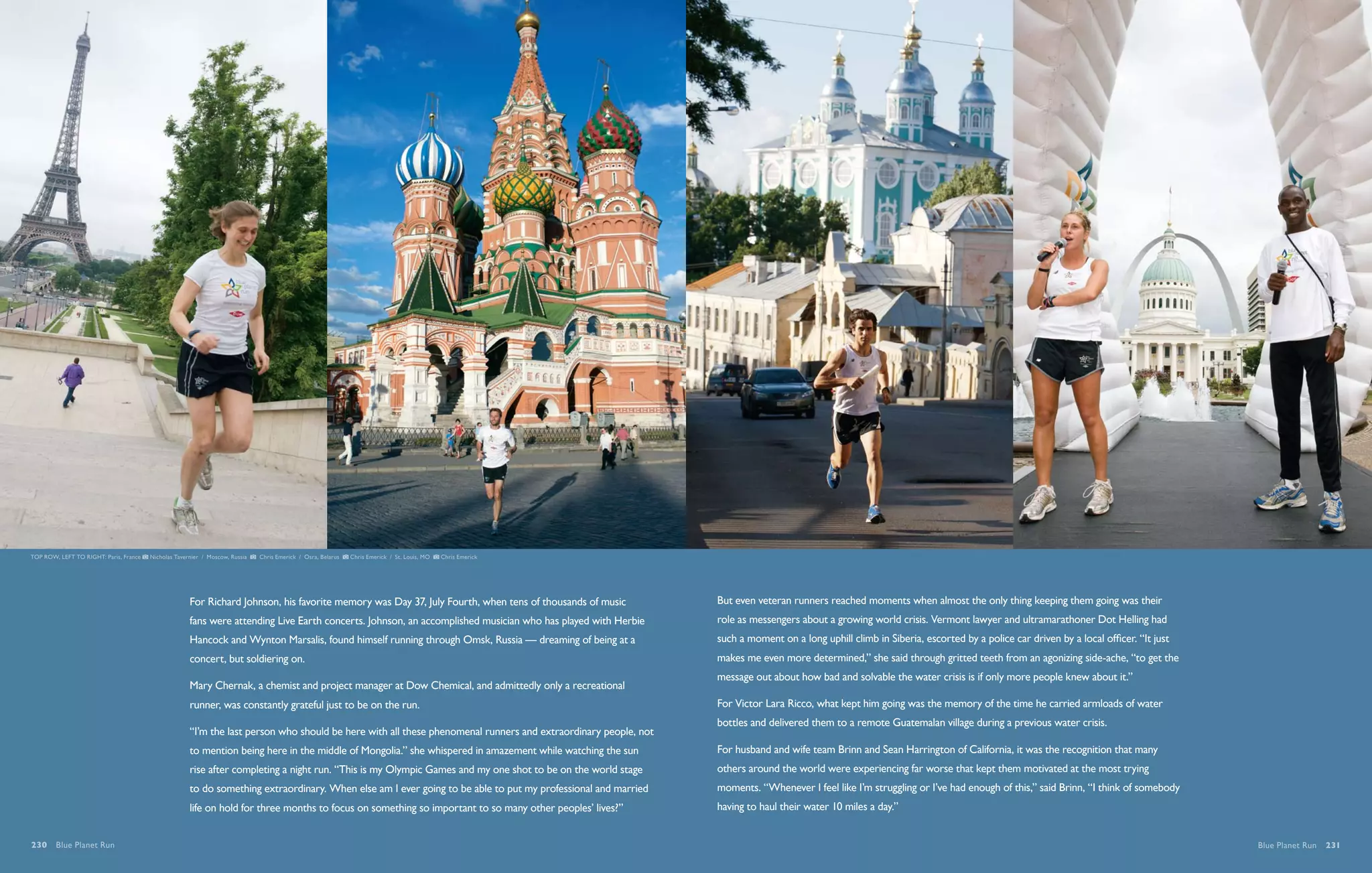 TOP ROW, LEFT TO RIGHT: Paris, France   Nicholas Tavernier / Moscow, Russia   Chris Emerick / Osra, Belarus   Chris Emerick / St. Louis, MO   Chris Emerick




                                                      For Richard Johnson, his favorite memory was Day 37, July Fourth, when tens of thousands of music         But even veteran runners reached moments when almost the only thing keeping them going was their
                                                      fans were attending Live Earth concerts. Johnson, an accomplished musician who has played with Herbie     role as messengers about a growing world crisis. Vermont lawyer and ultramarathoner Dot Helling had
                                                      Hancock and Wynton Marsalis, found himself running through Omsk, Russia — dreaming of being at a          such a moment on a long uphill climb in Siberia, escorted by a police car driven by a local officer. “It just
                                                      concert, but soldiering on.                                                                               makes me even more determined,” she said through gritted teeth from an agonizing side-ache, “to get the
                                                                                                                                                                message out about how bad and solvable the water crisis is if only more people knew about it.”
                                                      Mary Chernak, a chemist and project manager at Dow Chemical, and admittedly only a recreational
                                                      runner, was constantly grateful just to be on the run.                                                    For Victor Lara Ricco, what kept him going was the memory of the time he carried armloads of water
                                                                                                                                                                bottles and delivered them to a remote Guatemalan village during a previous water crisis.
                                                      “I’m the last person who should be here with all these phenomenal runners and extraordinary people, not
                                                      to mention being here in the middle of Mongolia.” she whispered in amazement while watching the sun       For husband and wife team Brinn and Sean Harrington of California, it was the recognition that many
                                                      rise after completing a night run. “This is my Olympic Games and my one shot to be on the world stage     others around the world were experiencing far worse that kept them motivated at the most trying
                                                      to do something extraordinary. When else am I ever going to be able to put my professional and married    moments. “Whenever I feel like I’m struggling or I’ve had enough of this,” said Brinn, “I think of somebody
                                                      life on hold for three months to focus on something so important to so many other peoples’ lives?”        having to haul their water 10 miles a day.”


230  Blue Planet Run                                                                                                                                                                                                                                                            Blue Planet Run  231
 