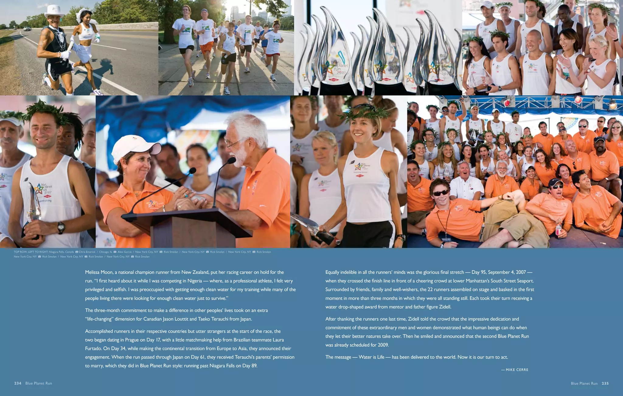 TOP ROW, LEFT TO RIGHT: Niagara Falls, Canada   Chris Emerick / Chicago, IL   Alex Garcia / New York City, NY   Rick Smolan / New York City, NY   Rick Smolan / New York City, NY   Rick Smolan
New York City, NY    Rick Smolan / New York City, NY    Rick Smolan / New York City, NY    Rick Smolan




                                                       Melissa Moon, a national champion runner from New Zealand, put her racing career on hold for the                                           Equally indelible in all the runners’ minds was the glorious final stretch — Day 95, September 4, 2007 —
                                                       run. “I first heard about it while I was competing in Nigeria — where, as a professional athlete, I felt very                              when they crossed the finish line in front of a cheering crowd at lower Manhattan’s South Street Seaport.
                                                       privileged and selfish. I was preoccupied with getting enough clean water for my training while many of the                                Surrounded by friends, family and well-wishers, the 22 runners assembled on stage and basked in the first
                                                       people living there were looking for enough clean water just to survive.”                                                                  moment in more than three months in which they were all standing still. Each took their turn receiving a
                                                                                                                                                                                                  water drop-shaped award from mentor and father figure Zidell.
                                                       The three-month commitment to make a difference in other peoples’ lives took on an extra
                                                       “life-changing” dimension for Canadian Jason Louttit and Taeko Terauchi from Japan.                                                        After thanking the runners one last time, Zidell told the crowd that the impressive dedication and
                                                                                                                                                                                                  commitment of these extraordinary men and women demonstrated what human beings can do when
                                                       Accomplished runners in their respective countries but utter strangers at the start of the race, the
                                                                                                                                                                                                  they let their better natures take over. Then he smiled and announced that the second Blue Planet Run
                                                       two began dating in Prague on Day 17, with a little matchmaking help from Brazilian teammate Laura
                                                                                                                                                                                                  was already scheduled for 2009.
                                                       Furtado. On Day 34, while making the continental transition from Europe to Asia, they announced their
                                                       engagement. When the run passed through Japan on Day 61, they received Terauchi’s parents’ permission                                      The message — Water is Life — has been delivered to the world. Now it is our turn to act.
                                                       to marry, which they did in Blue Planet Run style: running past Niagara Falls on Day 89.
                                                                                                                                                                                                                                                                                          — M i ke cerre


234  Blue Planet Run                                                                                                                                                                                                                                                                                          Blue Planet Run  235
 