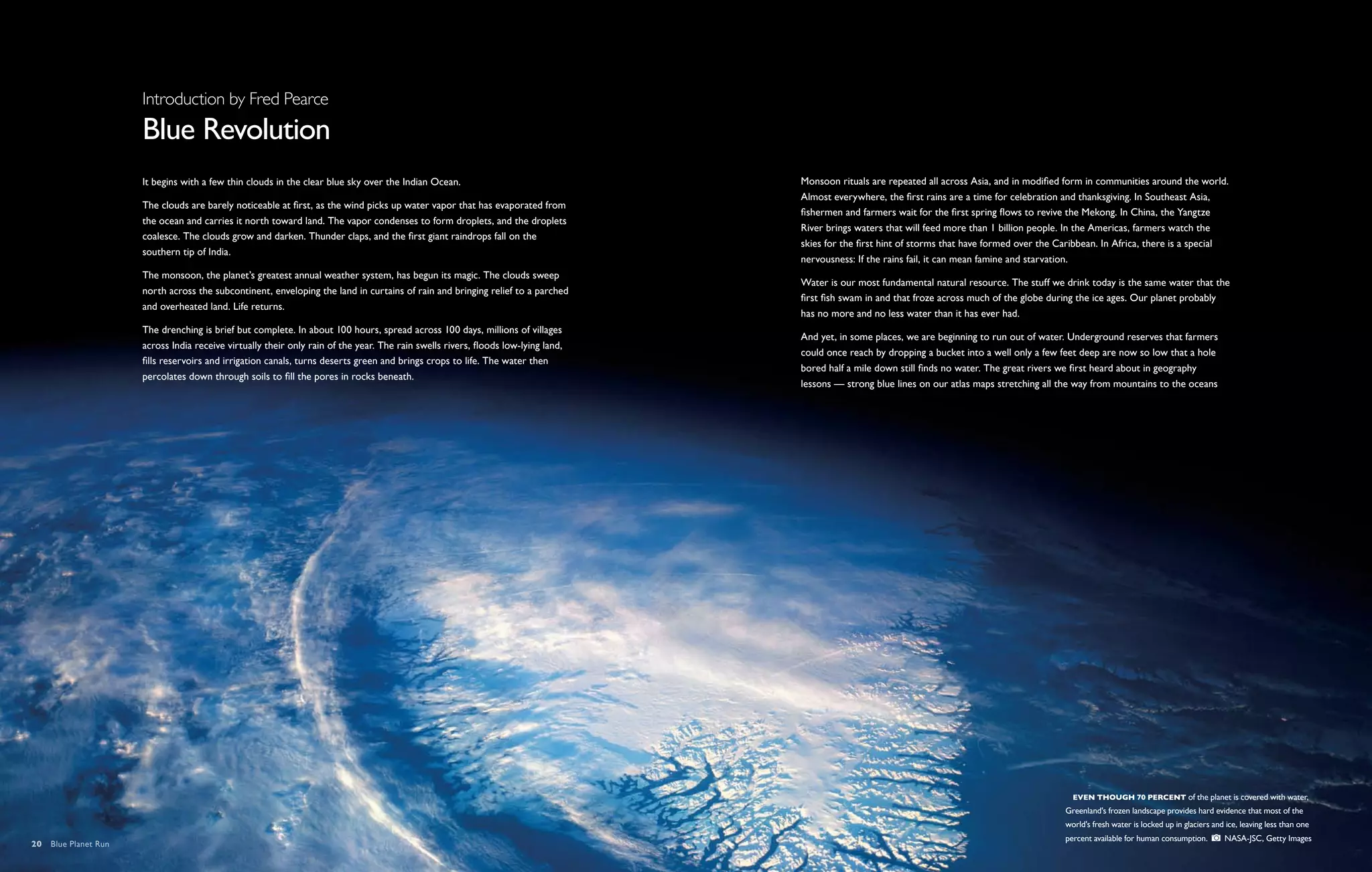 Introduction by Fred Pearce
                      Blue Revolution
                      It begins with a few thin clouds in the clear blue sky over the Indian Ocean.                                Monsoon rituals are repeated all across Asia, and in modified form in communities around the world.
                                                                                                                                   Almost everywhere, the first rains are a time for celebration and thanksgiving. In Southeast Asia,
                      The clouds are barely noticeable at first, as the wind picks up water vapor that has evaporated from
                                                                                                                                   fishermen and farmers wait for the first spring flows to revive the Mekong. In China, the Yangtze
                      the ocean and carries it north toward land. The vapor condenses to form droplets, and the droplets
                                                                                                                                   River brings waters that will feed more than 1 billion people. In the Americas, farmers watch the
                      coalesce. The clouds grow and darken. Thunder claps, and the first giant raindrops fall on the
                                                                                                                                   skies for the first hint of storms that have formed over the Caribbean. In Africa, there is a special
                      southern tip of India.
                                                                                                                                   nervousness: If the rains fail, it can mean famine and starvation.
                      The monsoon, the planet’s greatest annual weather system, has begun its magic. The clouds sweep
                                                                                                                                   Water is our most fundamental natural resource. The stuff we drink today is the same water that the
                      north across the subcontinent, enveloping the land in curtains of rain and bringing relief to a parched
                                                                                                                                   first fish swam in and that froze across much of the globe during the ice ages. Our planet probably
                      and overheated land. Life returns.
                                                                                                                                   has no more and no less water than it has ever had.
                      The drenching is brief but complete. In about 100 hours, spread across 100 days, millions of villages
                                                                                                                                   And yet, in some places, we are beginning to run out of water. Underground reserves that farmers
                      across India receive virtually their only rain of the year. The rain swells rivers, floods low-lying land,
                                                                                                                                   could once reach by dropping a bucket into a well only a few feet deep are now so low that a hole
                      fills reservoirs and irrigation canals, turns deserts green and brings crops to life. The water then
                                                                                                                                   bored half a mile down still finds no water. The great rivers we first heard about in geography
                      percolates down through soils to fill the pores in rocks beneath.
                                                                                                                                   lessons — strong blue lines on our atlas maps stretching all the way from mountains to the oceans




                                                                                                                                                                                                   Even though 70 percent of the planet is covered with water,
                                                                                                                                                                                                 Greenland's frozen landscape provides hard evidence that most of the
                                                                                                                                                                                                 world's fresh water is locked up in glaciers and ice, leaving less than one
                                                                                                                                                                                                 percent available for human consumption.        NASA-JSC, Getty Images
20  Blue Planet Run
 