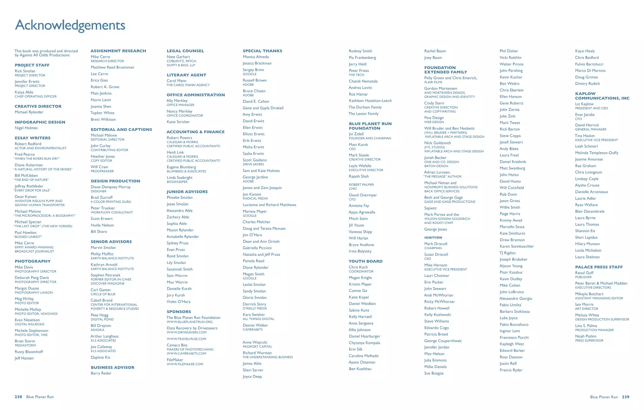 Acknowledgements
This book was produced and directed   ASSIGNMENT RESEARCH          LEGAL COUNSEL                    Special Thanks                  Rodney Smith              Rachel Baum                         Phil Disher           Kayzi Healy
by Against All Odds Productions       Mike Cerre                   Nate Garhart                     Monica Almeda                   Pia Frankenberg           Joey Baum                           Vicki Rokhlin         Chris Bedford
                                      Research Director            Coblentz, Patch,
                                                                                                    Jessica Brackman                Jerry Held                                                    Walter Pirone         Fulvio Bartolucci
PROJECT STAFF                         Matthew Reed Bruemmer
                                                                   Duffy & Bass, LLP
                                                                                                    Sergey Brinn                                              Foundation
Rick Smolan                                                                                                                         Peter Friess              Extended Family                     John Pershing         Marco Di Martino
Project Director                      Lee Cerre                    literary agent                   Google                          The Tech
                                                                                                                                                              Polly Green and Chris Emerick,      Kevin Kuchar          Doug Grimes
Jennifer Erwitt                       Erica Gies                   Carol Mann                       Russell Brown                   Chandi Hematala           Flair Films
                                                                   the carol mann agency            Adobe                                                                                         Ben Wedro             Dmitry Rudich
Project Director                      Robert A. Grove                                                                               Andrea Lovitt             Gordon Mortensen
                                                                                                    Bruce Chizen                                                                                  Chris Eberlein
Katya Able                            Matt Jenkins                                                                                                            and Mortensen Design,                                     Kaplow
                                                                   OFFICE ADMINISTRATION            Adobe                           Roz Hamar
Chief Operating Officer                                                                                                                                       Graphic Design and Identity         Ellen Hanson          Communications, Inc
                                      Norm Levin                   Ally Merkley                     David E. Cohen                  Kathleen Hazelton-Leech
                                                                   Office Manager                                                                             Cindy Stern                         Gene Roberts          Liz Kaplow
CREATIVE DIRECTOR                     Joanne Shen                                                   Gene and Gayle Driskell         The Durham Family         Creative Direction                                        President and CEO
                                                                   Nancy Merkley                                                                              and Copywriting                     John Zernia
Michael Rylander                      Topher White                                                                                  The Lester Family
                                                                   Office Coordinator               Amy Erwitt                                                                                    Julie Zink            Evan Jacobs
                                      Brett Wilkison                                                                                                          Fine Design                                               CFO
INFOGRAPHIC DESIGN                                                 Katie Stricker                   David Erwitt                                              Web Design                          Mark Tweet
                                                                                                                                    Blue Planet Run                                                                     David Herrick
Nigel Holmes                                                                                        Ellen Erwitt                    Foundation                Will Bruder and Ben Nesbeitt        Rick Barton
                                      EDITORIAL AND CAPTIONS                                                                                                                                                            General Manager
                                                                   ACCOUNTING & FINANCE             Elliott Erwitt                                            (Will Bruder + Partners)
                                      Michael Malone                                                                                Jin Zidell                                                    Steve Copps           Tina Haskin
                                                                   Robert Powers                                                                               Inflatable Arch and Stage Design
ESSAY WRITERS                         Editorial Director                                                                            Founder and Chairman                                                                Executive Vice President
                                                                   calegari & Morris                Erik Erwitt                                                                                   Janell Stewart
Robert Redford                                                                                                                      Matt Kursh                Nick Goldsmith
                                      John Curley                  Certified Public Accountants’    Misha Erwitt                                              (FTL Studio)                                              Leah Schmerl
Actor and Environmentalist                                                                                                          CEO                                                           Andy Blake
                                      Contributing Editor                                                                                                     Inflatable Arch and Stage Design
                                                                   Heidi Link                       Sasha Erwitt                                                                                                        Melinda Templeton-Duffy
Fred Pearce                           Heather Jones                                                                                 Mark Steele                                                   Laura Freel
                                                                   calegari & Morris                                                                          Jonah Becker
“When the Rivers Run Dry”                                                                           Scott Gaidano                   Creative Director                                                                   Joanne Amorese
                                      Copy Editor                  Certified Public Accountants’                                                              One and Co. Design                  Daniel Knizhnik
Diane Ackerman                                                                                      Drive Savers
                                      Will Crain                   Eugene Blumberg                                                  Leyla Wefalle             Baton Design                                              Rae Graham
“A Natural History of the Senses”                                                                                                   Executive Director                                            Matt Swanburg
                                      Proofreader                  Blumberg & Associates            Sam and Kate Holmes                                       Adrian Lurssen,                                           Chris Livingston
Bill McKibben                                                                                                                       Rajesh Shah               “The Message” Author                John Hutto
                                                                   Linda Seabright                  George Jardine                                                                                                      Lindsey Coyle
“The End of Nature”                   DESIGN PRODUCTION            bookkeeper                       Adobe
                                                                                                                                                              Michael Niman and                   David Hutto
                                                                                                                                    Robert Palmer                                                                       Alysha Crouse
Jeffrey Rothfeder                     Diane Dempsey Murray                                          James and Zem Joaquin                                     Nonprofit Business Solutions        Will Cockfield
                                                                                                                                    CMO
“Every Drop for Sale”                 Designer                                                                                                                Back Office Services
                                                                   JUNIOR ADVISoRS                                                                                                                                      Danielle Arceneaux
                                                                                                    Jon Kamen                       David Overmyer                                                Rob Dunn
Dean Kamen                            Brad Zucroff                 Phoebe Smolan                    Radical Media                                             Beth and George Gage                                      Laurie Adler
                                                                                                                                    CFO
Inventor Insulin Pump and             4-color printing guru                                                                                                   Gage and Gage Productions           Jason Gross
Segway Human Transporter                                           Jesse Smolan                     Lucienne and Richard Matthews   Annette Fay                                                                         Ryan Wallace
                                      Peter Truskier                                                                                                          Sapient                             Willie Smith
Michael Malone                        workflow consultant          Alexandra Able                   Marissa Mayer                   Ajaya Agrawalla                                                                     Blair Decembrele
“The Microprocessor: A Biography”                                                                   Google                                                    Mark Parnes and the                 Paige Harris
                                      Scott Erwert                 Zachary Able                                                     Mitch Stein               Wilson Sonsini Goodrich                                   Laura Byrne
Michael Specter                                                                                     Charles Melcher                                                                               Kimmy Awad
                                                                   Sophia Able                                                                                and Rosati staff
“The Last Drop” (The New Yorker)      Hulda Nelson                                                                                  Jill Youse                                                                          Laura Thomas
                                                                                                    Doug and Tereza Menuez                                                                        Marcello Sessa
                                                                   Mason Rylander                                                                             George Jones                                              Shannon Eis
Paul Hawken                           Bill Shore                                                                                    Vanessa Shipp                                                 Kate Smithurst
“Blessed Unrest”                                                   Annabelle Rylander               Jon O’Hara
                                                                                                                                    Will Harlan               Ignition                                                  Sheri Lapidus
                                      SENIOR ADVISoRS                                               Dean and Ann Ornish                                                                           Drew Brannon
Mike Cerre                                                         Sydney Pruss                                                     Bryce Avallone            Mark Driscoll                                             Hilary Munson
Emmy Award-Winning                    Marvin Smolan                                                 Gabriella Piccioni                                        Chairman                            Karen Steinbuechler
Broadcast Journalist                                               Evan Pruss                                                       Irina Balytsky                                                                      Linda Michalisin
                                      Phillip Moffitt                                               Natasha and Jeff Pruss                                    Susan Driscoll                      TJ Rigdon
                                      Earth Balance Institute
                                                                   Reed Smolan                                                                                                                                          Laura Shelman
                                                                                                                                                              CEO                                 Joseph Brubaker
PHOTOGRAPHY                                                        Lily Smolan                      Pamela Reed                     Youth Board
                                      Kathryn Arnold                                                                                                          Mike Hersom                         Alyson Young
Mike Davis                                                                                          Diane Rylander                  Chris Koch                                                                          Palace Press Staff
                                      Earth Balance Institute      Savannah Smith                                                                             Executive Vice President
Photography Director                                                                                                                Coordinator                                                   Piotr Kaszkur
                                                                                                    Megan Smith                                                                                                         Raoul Goff
                                      Stephen Petranek             Sam Worrin                                                                                 Lauri Chotiner                                            Publisher
Deborah Pang Davis                    Former Editor-in-Chief,                                       Google                          Megan Knight                                                  Kevin Dudley
Photography Director                  Discover Magazine            Max Worrin                                                                                 Erin Packer                                               Peter Beren & Michael Madden
                                                                                                    Leslie Smolan                   Kristin Mayer                                                 Mike Cohen
Margot Duane                                                       Danielle Kursh                                                                             John Stewart                                              Executive Directors
                                      Carl Ganter                                                   Sandy Smolan                    Connie Ge
Photography Liaison                   Circle of Blue
                                                                                                                                                                                                  John LoBrutto         Mikayla Butchart
                                                                   Jory Kursh                                                                                 Andi McWhorter
Meg McVey                                                                                           Gloria Smolan                   Katie Kopel                                                   Alessandro Giorgio    Assistant Managing Editor
                                      Cabell Brand                 Violet O’Hara                                                                              Ricky McWhorter
Photo Editor                                                                                        Derrick Story                   Daniel Weidlein
                                      Center for International                                                                                                                                    Fabio Umilta’         Iain Morris
Michelle Molloy                       Poverty & Resource Studies                                    O’Reilly media                                            Robert Howell                                             Art Director
                                                                   Sponsors                                                         Sabine Kunz                                                   Barbara Stoklossa
Photo editor, Newsweek                Pete Hogg                                                     Kara Swisher                                              Kelly Kozlowski
                                                                                                                                    Kelly Hartzell                                                                      Melissa White
                                      Digital Pond                 The Blue Planet Run Foundation   All Things Digital                                                                            Luke Joyce            Design Production Supervisor
Evan Nisselson                                                     www.BluePlanetRun.org                                                                      Steve Williams
digital railroad                                                                                    Dennis Walker                   Anna Sergeeva                                                 Fabio Buccafusco
                                      Bill Drayton                                                                                                                                                                      Lina S. Palma
                                                                   Data Recovery by Drivesavers                                                               Edoardo Cogo
Michele Stephenson                    Ashoka                                                        CameraBits                      Allie Johnson                                                 Ingmar Lent           Production Manager
                                                                   www.drivesavers.com
Photo editor, time                    Arthur Langhaus                                                                                                         Patricia Breed
                                                                                                                                    Daniel Haarburger                                             Francesco Pocchi      Noah Potkin
                                                                   www.travelmuse.com
Brian Storm                           kls associates
                                                                                                    Anne Wojcicki                                             George Couperthwait                                       Press Supervisor
                                                                                                                                    Chytanya Kompala                                              Kayleigh West
MediaStorm                            Joe Callaway                 Camera Bits                      Passport Capital                                          Jennifer Jordan
                                      KLS associates               makers of PhotoMechanic                                          Erin Silk                                                     Edward Barker
Rusty Blazenhoff                                                   www.camerabits.com               Richard Wurman                                            Max Helton
                                      Daphne Kis                                                    The Understanding Business      Caroline Melhado                                              Ross Dawson
Jeff Hansen                                                        FileMaker                                                                                  Julia Emmons
                                                                   www.filemaker.com                James Able                      Ayana Otteman                                                 Justin Relf
                                      Business advisor                                                                                                        Millie Daniels
                                                                                                    Sheri Sarver                    Ben Kuelthau                                                  Francis Ryder
                                      Barry Reder                                                                                                             Sue Bozgoz
                                                                                                    Joyce Deep




238  Blue Planet Run                                                                                                                                                                                                             Blue Planet Run  239
 