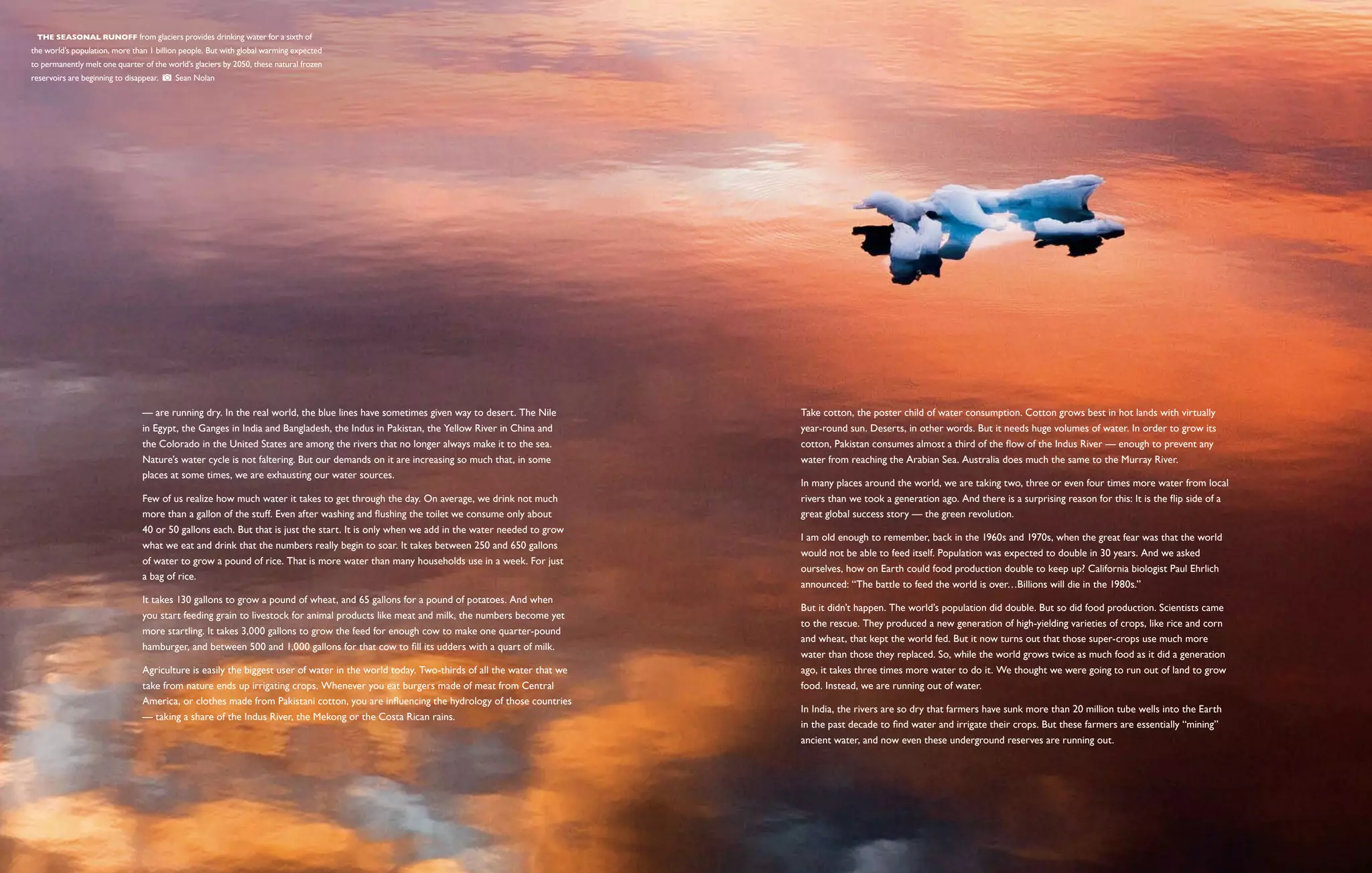   The seasonal runoff from glaciers provides drinking water for a sixth of
the world’s population, more than 1 billion people. But with global warming expected
to permanently melt one quarter of the world’s glaciers by 2050, these natural frozen
reservoirs are beginning to disappear.    Sean Nolan




                                 — are running dry. In the real world, the blue lines have sometimes given way to desert. The Nile         Take cotton, the poster child of water consumption. Cotton grows best in hot lands with virtually
                                 in Egypt, the Ganges in India and Bangladesh, the Indus in Pakistan, the Yellow River in China and        year-round sun. Deserts, in other words. But it needs huge volumes of water. In order to grow its
                                 the Colorado in the United States are among the rivers that no longer always make it to the sea.          cotton, Pakistan consumes almost a third of the flow of the Indus River — enough to prevent any
                                 Nature’s water cycle is not faltering. But our demands on it are increasing so much that, in some         water from reaching the Arabian Sea. Australia does much the same to the Murray River.
                                 places at some times, we are exhausting our water sources.
                                                                                                                                           In many places around the world, we are taking two, three or even four times more water from local
                                 Few of us realize how much water it takes to get through the day. On average, we drink not much           rivers than we took a generation ago. And there is a surprising reason for this: It is the flip side of a
                                 more than a gallon of the stuff. Even after washing and flushing the toilet we consume only about         great global success story — the green revolution.
                                 40 or 50 gallons each. But that is just the start. It is only when we add in the water needed to grow
                                                                                                                                           I am old enough to remember, back in the 1960s and 1970s, when the great fear was that the world
                                 what we eat and drink that the numbers really begin to soar. It takes between 250 and 650 gallons
                                                                                                                                           would not be able to feed itself. Population was expected to double in 30 years. And we asked
                                 of water to grow a pound of rice. That is more water than many households use in a week. For just
                                                                                                                                           ourselves, how on Earth could food production double to keep up? California biologist Paul Ehrlich
                                 a bag of rice.
                                                                                                                                           announced: “The battle to feed the world is over…Billions will die in the 1980s.”
                                 It takes 130 gallons to grow a pound of wheat, and 65 gallons for a pound of potatoes. And when
                                                                                                                                           But it didn’t happen. The world’s population did double. But so did food production. Scientists came
                                 you start feeding grain to livestock for animal products like meat and milk, the numbers become yet
                                                                                                                                           to the rescue. They produced a new generation of high-yielding varieties of crops, like rice and corn
                                 more startling. It takes 3,000 gallons to grow the feed for enough cow to make one quarter-pound
                                                                                                                                           and wheat, that kept the world fed. But it now turns out that those super-crops use much more
                                 hamburger, and between 500 and 1,000 gallons for that cow to fill its udders with a quart of milk.
                                                                                                                                           water than those they replaced. So, while the world grows twice as much food as it did a generation
                                 Agriculture is easily the biggest user of water in the world today. Two-thirds of all the water that we   ago, it takes three times more water to do it. We thought we were going to run out of land to grow
                                 take from nature ends up irrigating crops. Whenever you eat burgers made of meat from Central             food. Instead, we are running out of water.
                                 America, or clothes made from Pakistani cotton, you are influencing the hydrology of those countries
                                                                                                                                           In India, the rivers are so dry that farmers have sunk more than 20 million tube wells into the Earth
                                 — taking a share of the Indus River, the Mekong or the Costa Rican rains.
                                                                                                                                           in the past decade to find water and irrigate their crops. But these farmers are essentially “mining”
                                                                                                                                           ancient water, and now even these underground reserves are running out.
 