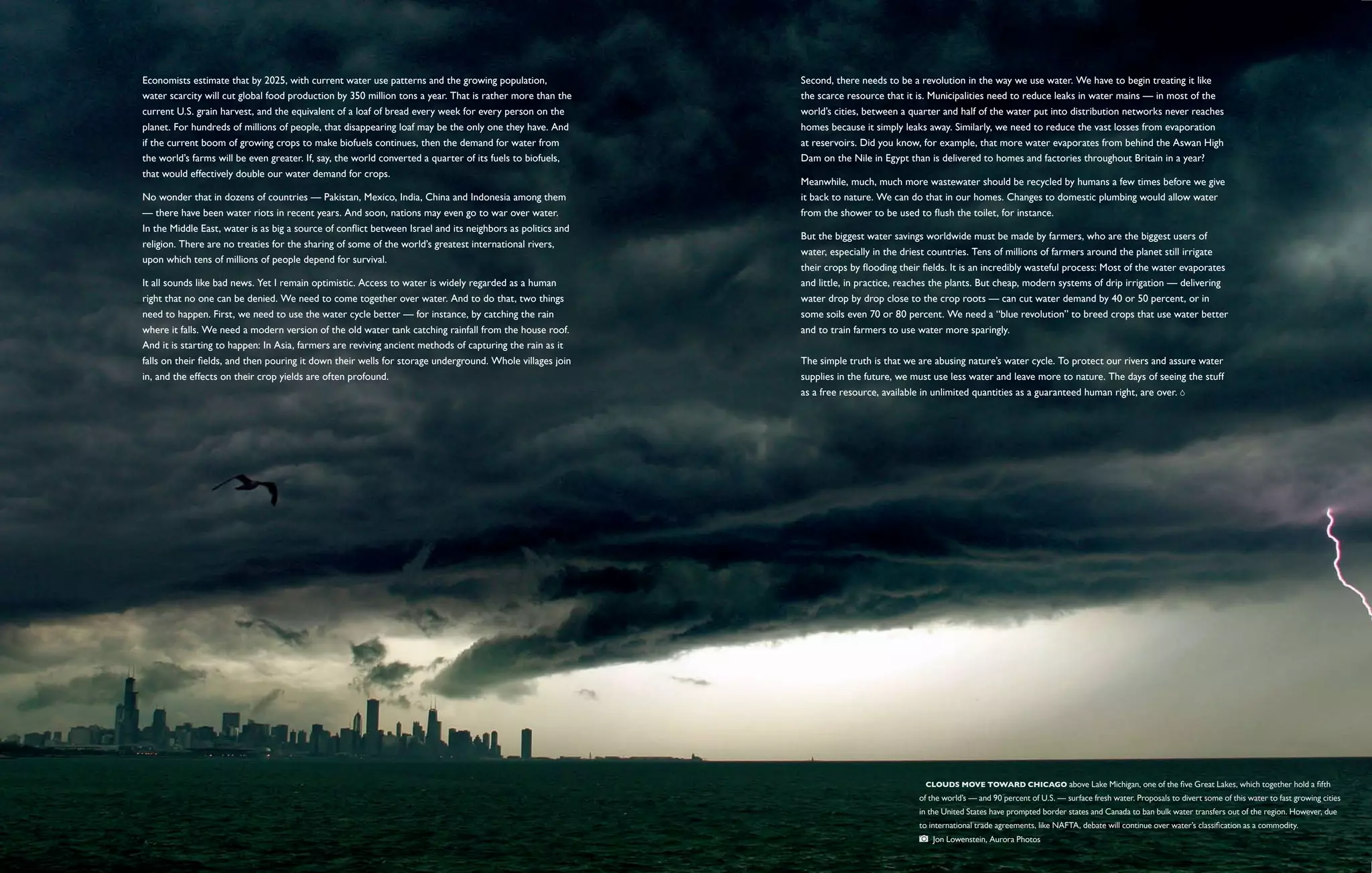 Economists estimate that by 2025, with current water use patterns and the growing population,               Second, there needs to be a revolution in the way we use water. We have to begin treating it like
water scarcity will cut global food production by 350 million tons a year. That is rather more than the     the scarce resource that it is. Municipalities need to reduce leaks in water mains — in most of the
current U.S. grain harvest, and the equivalent of a loaf of bread every week for every person on the        world’s cities, between a quarter and half of the water put into distribution networks never reaches
planet. For hundreds of millions of people, that disappearing loaf may be the only one they have. And       homes because it simply leaks away. Similarly, we need to reduce the vast losses from evaporation
if the current boom of growing crops to make biofuels continues, then the demand for water from             at reservoirs. Did you know, for example, that more water evaporates from behind the Aswan High
the world’s farms will be even greater. If, say, the world converted a quarter of its fuels to biofuels,    Dam on the Nile in Egypt than is delivered to homes and factories throughout Britain in a year?
that would effectively double our water demand for crops.
                                                                                                            Meanwhile, much, much more wastewater should be recycled by humans a few times before we give
No wonder that in dozens of countries — Pakistan, Mexico, India, China and Indonesia among them             it back to nature. We can do that in our homes. Changes to domestic plumbing would allow water
— there have been water riots in recent years. And soon, nations may even go to war over water.             from the shower to be used to flush the toilet, for instance.
In the Middle East, water is as big a source of conflict between Israel and its neighbors as politics and
                                                                                                            But the biggest water savings worldwide must be made by farmers, who are the biggest users of
religion. There are no treaties for the sharing of some of the world’s greatest international rivers,
                                                                                                            water, especially in the driest countries. Tens of millions of farmers around the planet still irrigate
upon which tens of millions of people depend for survival.
                                                                                                            their crops by flooding their fields. It is an incredibly wasteful process: Most of the water evaporates
It all sounds like bad news. Yet I remain optimistic. Access to water is widely regarded as a human         and little, in practice, reaches the plants. But cheap, modern systems of drip irrigation — delivering
right that no one can be denied. We need to come together over water. And to do that, two things            water drop by drop close to the crop roots — can cut water demand by 40 or 50 percent, or in
need to happen. First, we need to use the water cycle better — for instance, by catching the rain           some soils even 70 or 80 percent. We need a “blue revolution” to breed crops that use water better
where it falls. We need a modern version of the old water tank catching rainfall from the house roof.       and to train farmers to use water more sparingly.
And it is starting to happen: In Asia, farmers are reviving ancient methods of capturing the rain as it
falls on their fields, and then pouring it down their wells for storage underground. Whole villages join    The simple truth is that we are abusing nature’s water cycle. To protect our rivers and assure water
in, and the effects on their crop yields are often profound.                                                supplies in the future, we must use less water and leave more to nature. The days of seeing the stuff
                                                                                                            as a free resource, available in unlimited quantities as a guaranteed human right, are over.




                                                                                                                                          Clouds move toward Chicago above Lake Michigan, one of the five Great Lakes, which together hold a fifth
                                                                                                                                        of the world’s — and 90 percent of U.S. — surface fresh water. Proposals to divert some of this water to fast growing cities
                                                                                                                                        in the United States have prompted border states and Canada to ban bulk water transfers out of the region. However, due
                                                                                                                                        to international trade agreements, like NAFTA, debate will continue over water’s classification as a commodity. 
                                                                                                                                             Jon Lowenstein, Aurora Photos
 