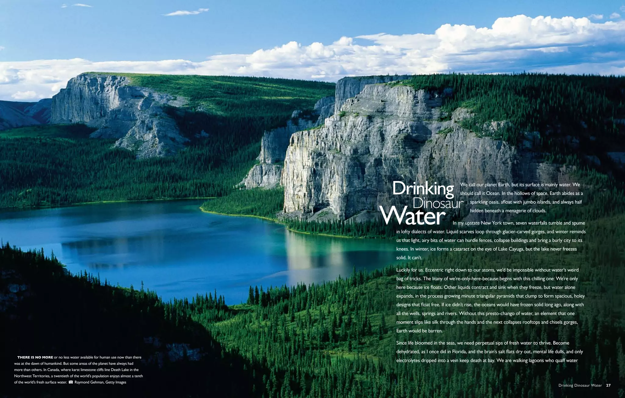 We call our planet Earth, but its surface is mainly water. We
                                                                                                                       should call it Ocean. In the hollows of space, Earth abides as a
                                                                                                                             sparkling oasis, afloat with jumbo islands, and always half
                                                                                                                             hidden beneath a menagerie of clouds.

                                                                                                                   In my upstate New York town, seven waterfalls tumble and spume
                                                                                     in lofty dialects of water. Liquid scarves loop through glacier-carved gorges, and winter reminds
                                                                                     us that light, airy bits of water can hurdle fences, collapse buildings and bring a burly city to its
                                                                                     knees. In winter, ice forms a cataract on the eye of Lake Cayuga, but the lake never freezes
                                                                                     solid. It can’t.

                                                                                     Luckily for us. Eccentric right down to our atoms, we’d be impossible without water’s weird
                                                                                     bag of tricks. The litany of we’re-only-here-because begins with this chilling one: We’re only
                                                                                     here because ice floats. Other liquids contract and sink when they freeze, but water alone
                                                                                     expands, in the process growing minute triangular pyramids that clump to form spacious, holey
                                                                                     designs that float free. If ice didn’t rise, the oceans would have frozen solid long ago, along with
                                                                                     all the wells, springs and rivers. Without this presto-chango of water, an element that one
                                                                                     moment slips like silk through the hands and the next collapses rooftops and chisels gorges,
                                                                                     Earth would be barren.

                                                                                     Since life bloomed in the seas, we need perpetual sips of fresh water to thrive. Become
                                                                                     dehydrated, as I once did in Florida, and the brain’s salt flats dry out, mental life dulls, and only
  There is no more or no less water available for human use now than there
                                                                                     electrolytes dripped into a vein keep death at bay. We are walking lagoons who quaff water
was at the dawn of humankind. But some areas of the planet have always had
more than others. In Canada, where karst limestone cliffs line Death Lake in the
Northwest Territories, a twentieth of the world’s population enjoys almost a tenth
of the world’s fresh surface water.    Raymond Gehman, Getty Images
                                                                                                                                                                             Drinking Dinosaur Water  27
 