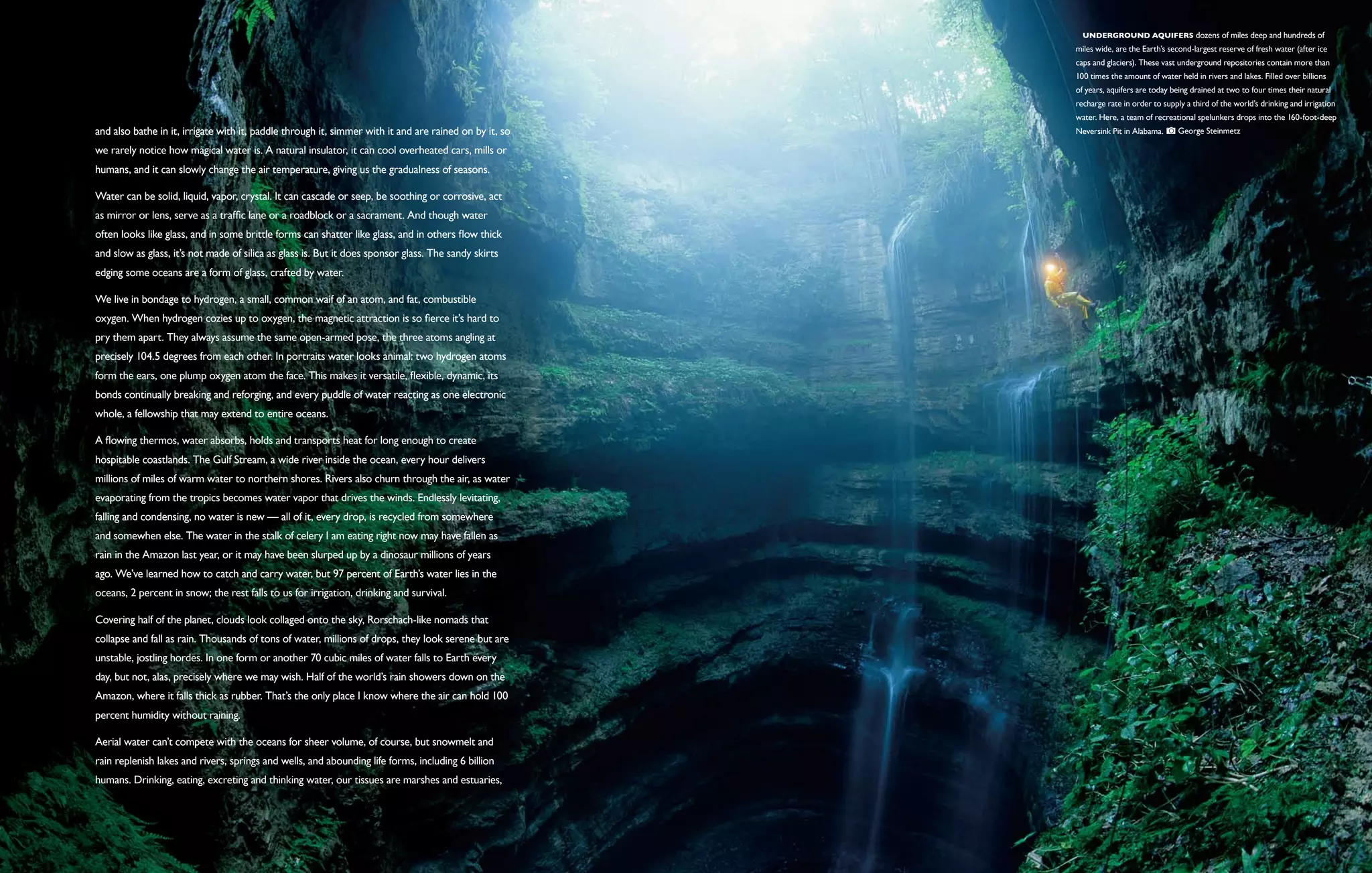   Underground aquifers dozens of miles deep and hundreds of
                                                                                                        miles wide, are the Earth’s second-largest reserve of fresh water (after ice
                                                                                                        caps and glaciers). These vast underground repositories contain more than
                                                                                                        100 times the amount of water held in rivers and lakes. Filled over billions
                                                                                                        of years, aquifers are today being drained at two to four times their natural
                                                                                                        recharge rate in order to supply a third of the world’s drinking and irrigation
                                                                                                        water. Here, a team of recreational spelunkers drops into the 160-foot-deep
and also bathe in it, irrigate with it, paddle through it, simmer with it and are rained on by it, so   Neversink Pit in Alabama.      George Steinmetz

we rarely notice how magical water is. A natural insulator, it can cool overheated cars, mills or
humans, and it can slowly change the air temperature, giving us the gradualness of seasons.

Water can be solid, liquid, vapor, crystal. It can cascade or seep, be soothing or corrosive, act
as mirror or lens, serve as a traffic lane or a roadblock or a sacrament. And though water
often looks like glass, and in some brittle forms can shatter like glass, and in others flow thick
and slow as glass, it’s not made of silica as glass is. But it does sponsor glass. The sandy skirts
edging some oceans are a form of glass, crafted by water.

We live in bondage to hydrogen, a small, common waif of an atom, and fat, combustible
oxygen. When hydrogen cozies up to oxygen, the magnetic attraction is so fierce it’s hard to
pry them apart. They always assume the same open-armed pose, the three atoms angling at
precisely 104.5 degrees from each other. In portraits water looks animal: two hydrogen atoms
form the ears, one plump oxygen atom the face. This makes it versatile, flexible, dynamic, its
bonds continually breaking and reforging, and every puddle of water reacting as one electronic
whole, a fellowship that may extend to entire oceans.

A flowing thermos, water absorbs, holds and transports heat for long enough to create
hospitable coastlands. The Gulf Stream, a wide river inside the ocean, every hour delivers
millions of miles of warm water to northern shores. Rivers also churn through the air, as water
evaporating from the tropics becomes water vapor that drives the winds. Endlessly levitating,
falling and condensing, no water is new — all of it, every drop, is recycled from somewhere
and somewhen else. The water in the stalk of celery I am eating right now may have fallen as
rain in the Amazon last year, or it may have been slurped up by a dinosaur millions of years
ago. We’ve learned how to catch and carry water, but 97 percent of Earth’s water lies in the
oceans, 2 percent in snow; the rest falls to us for irrigation, drinking and survival.

Covering half of the planet, clouds look collaged onto the sky, Rorschach-like nomads that
collapse and fall as rain. Thousands of tons of water, millions of drops, they look serene but are
unstable, jostling hordes. In one form or another 70 cubic miles of water falls to Earth every
day, but not, alas, precisely where we may wish. Half of the world’s rain showers down on the
Amazon, where it falls thick as rubber. That’s the only place I know where the air can hold 100
percent humidity without raining.

Aerial water can’t compete with the oceans for sheer volume, of course, but snowmelt and
rain replenish lakes and rivers, springs and wells, and abounding life forms, including 6 billion
humans. Drinking, eating, excreting and thinking water, our tissues are marshes and estuaries,
 