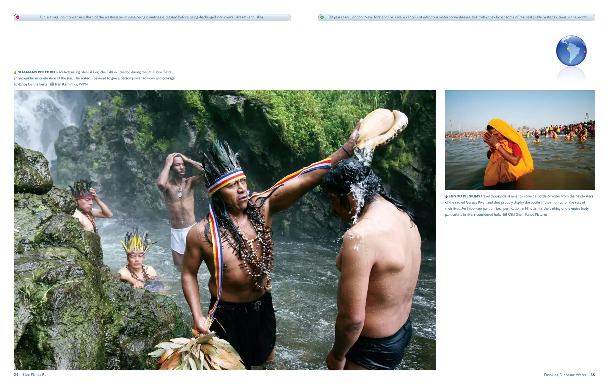 On average, no more than a third of the wastewater in developing countries is treated before being discharged into rivers, streams and lakes.   100 years ago, London, New York and Paris were centers of infectious waterborne disease, but today they boast some of the best public water systems in the world.




   Shamans perform a soul-cleansing ritual at Peguche Falls in Ecuador during the Inti Raymi fiesta,
an ancient Incan celebration of the sun. The water is believed to give a person power to work and courage
to dance for the fiesta.     Ivan Kashinsky, WPN




                                                                                                                                                                                                                                             Hindu pilgrims travel thousands of miles to collect a bottle of water from the headwaters
                                                                                                                                                                                                                                           of the sacred Ganges River, and they proudly display the bottle in their homes for the rest of
                                                                                                                                                                                                                                           their lives. An important part of ritual purification in Hinduism is the bathing of the entire body,
                                                                                                                                                                                                                                           particularly in rivers considered holy.    Qilai Shen, Panos Pictures




34  Blue Planet Run                                                                                                                                                                                                                                                                                            Drinking Dinosaur Water  35
 