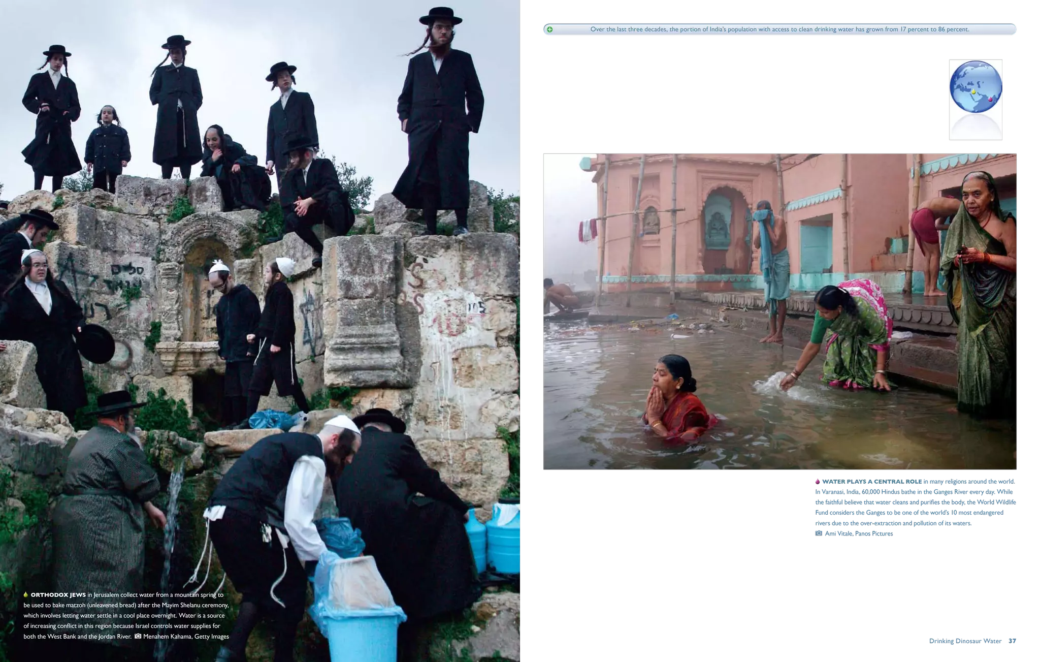 Over the last three decades, the portion of India’s population with access to clean drinking water has grown from 17 percent to 86 percent.




                                                                                                                                                                         Water plays a central role in many religions around the world.
                                                                                                                                                                     In Varanasi, India, 60,000 Hindus bathe in the Ganges River every day. While
                                                                                                                                                                     the faithful believe that water cleans and purifies the body, the World Wildlife
                                                                                                                                                                     Fund considers the Ganges to be one of the world’s 10 most endangered
                                                                                                                                                                     rivers due to the over-extraction and pollution of its waters.
                                                                                                                                                                         Ami Vitale, Panos Pictures




   Orthodox Jews in Jerusalem collect water from a mountain spring to
be used to bake matzoh (unleavened bread) after the Mayim Shelanu ceremony,
which involves letting water settle in a cool place overnight. Water is a source
of increasing conflict in this region because Israel controls water supplies for
both the West Bank and the Jordan River.         Menahem Kahama, Getty Images
                                                                                                                                                                                                                  Drinking Dinosaur Water  37
 