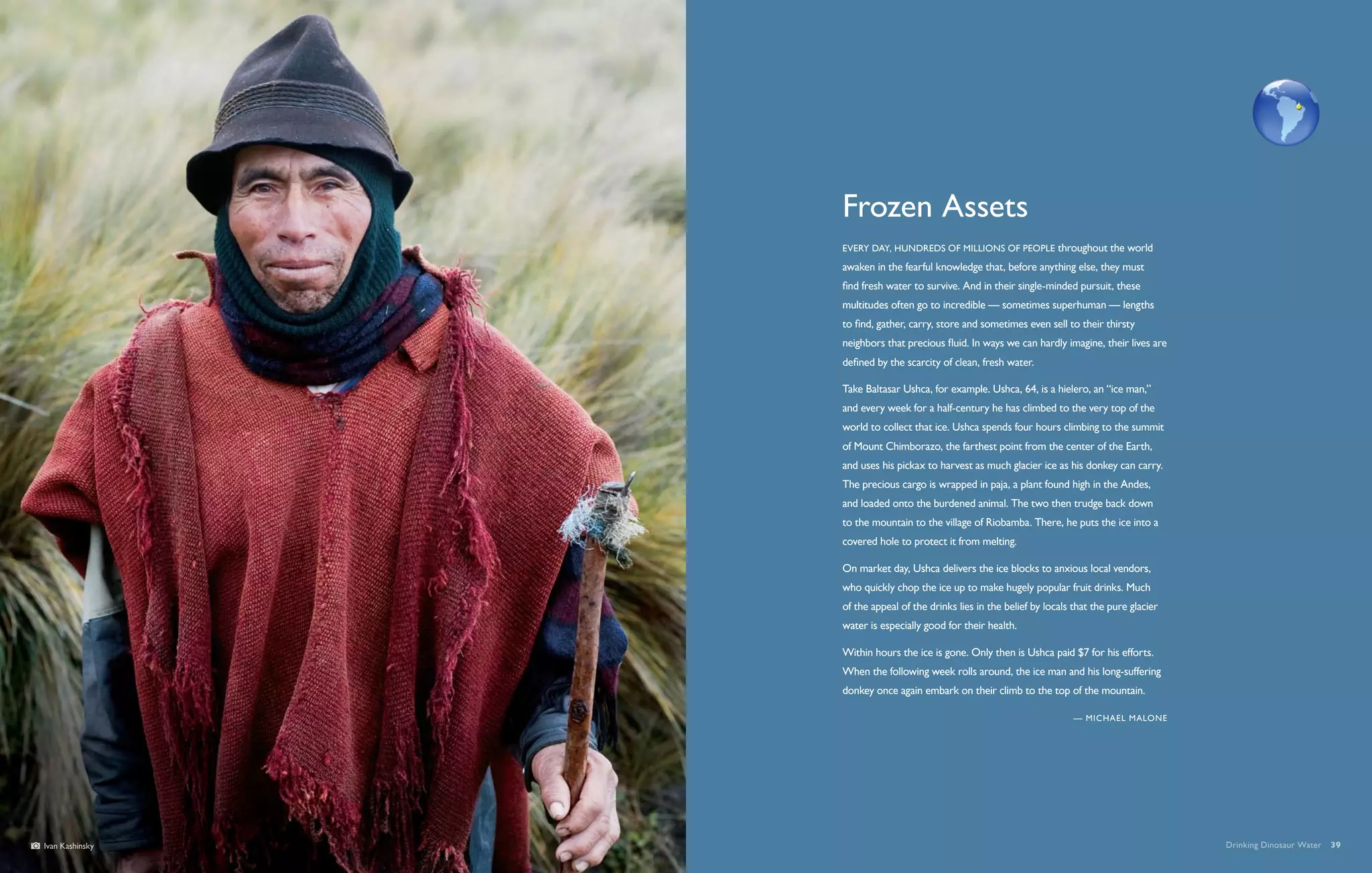Frozen Assets
                 Every day, hundreds of millions of people throughout the world
                 awaken in the fearful knowledge that, before anything else, they must
                 find fresh water to survive. And in their single-minded pursuit, these
                 multitudes often go to incredible — sometimes superhuman — lengths
                 to find, gather, carry, store and sometimes even sell to their thirsty
                 neighbors that precious fluid. In ways we can hardly imagine, their lives are
                 defined by the scarcity of clean, fresh water.

                 Take Baltasar Ushca, for example. Ushca, 64, is a hielero, an “ice man,”
                 and every week for a half-century he has climbed to the very top of the
                 world to collect that ice. Ushca spends four hours climbing to the summit
                 of Mount Chimborazo, the farthest point from the center of the Earth,
                 and uses his pickax to harvest as much glacier ice as his donkey can carry.
                 The precious cargo is wrapped in paja, a plant found high in the Andes,
                 and loaded onto the burdened animal. The two then trudge back down
                 to the mountain to the village of Riobamba. There, he puts the ice into a
                 covered hole to protect it from melting.

                 On market day, Ushca delivers the ice blocks to anxious local vendors,
                 who quickly chop the ice up to make hugely popular fruit drinks. Much
                 of the appeal of the drinks lies in the belief by locals that the pure glacier
                 water is especially good for their health.

                 Within hours the ice is gone. Only then is Ushca paid $7 for his efforts.
                 When the following week rolls around, the ice man and his long-suffering
                 donkey once again embark on their climb to the top of the mountain.

                                                                          — Michael Malone




Ivan Kashinsky                                                                                    Drinking Dinosaur Water  39
 