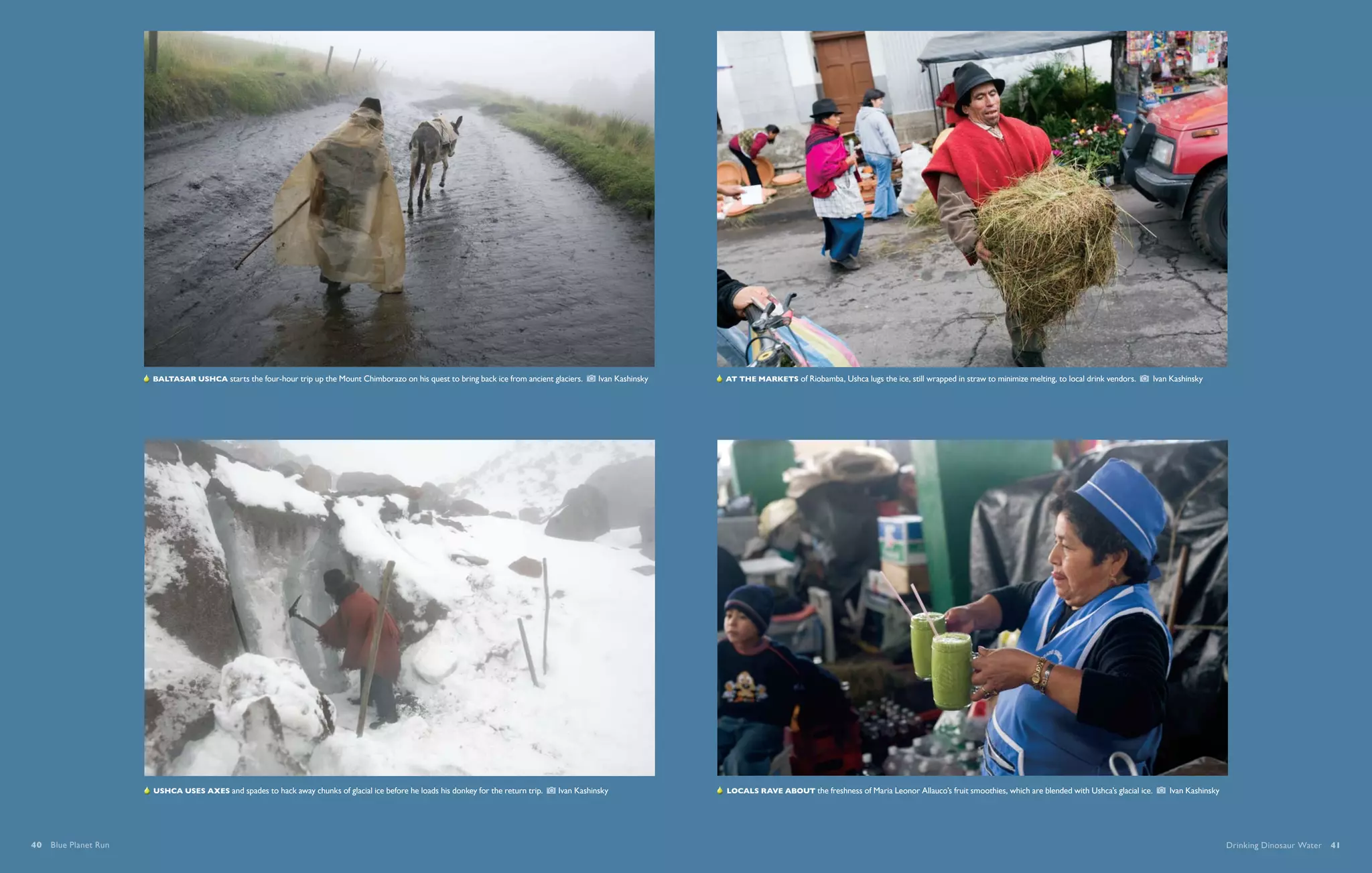   Baltasar Ushca starts the four-hour trip up the Mount Chimborazo on his quest to bring back ice from ancient glaciers.      Ivan Kashinsky    At the markets of Riobamba, Ushca lugs the ice, still wrapped in straw to minimize melting, to local drink vendors.    Ivan Kashinsky




                       Ushca uses axes and spades to hack away chunks of glacial ice before he loads his donkey for the return trip.     Ivan Kashinsky                Locals rave about the freshness of Maria Leonor Allauco’s fruit smoothies, which are blended with Ushca’s glacial ice.    Ivan Kashinsky




40  Blue Planet Run                                                                                                                                                                                                                                                                                               Drinking Dinosaur Water  41
 