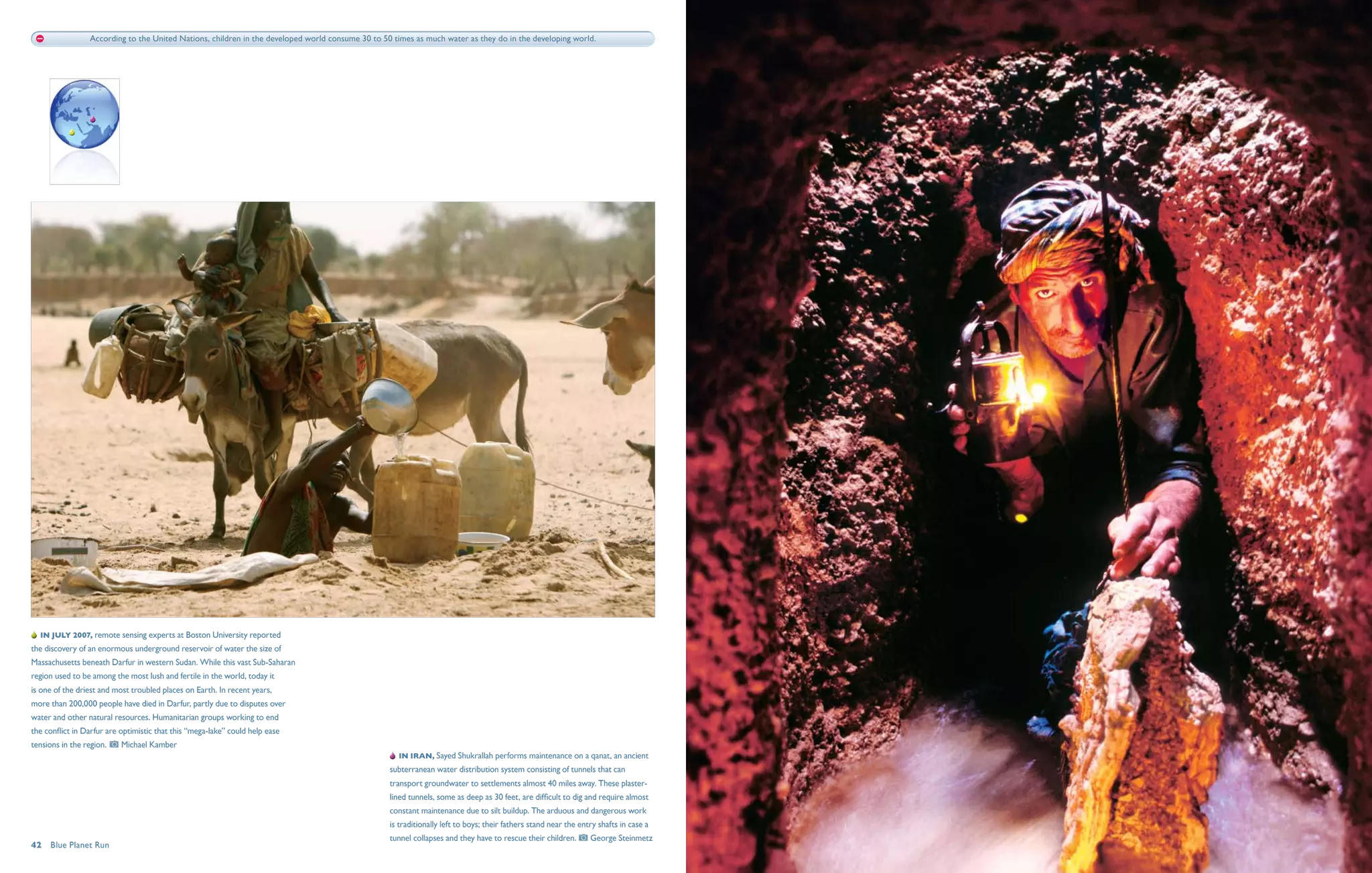 According to the United Nations, children in the developed world consume 30 to 50 times as much water as they do in the developing world.




   In July 2007, remote sensing experts at Boston University reported
the discovery of an enormous underground reservoir of water the size of
Massachusetts beneath Darfur in western Sudan. While this vast Sub-Saharan
region used to be among the most lush and fertile in the world, today it
is one of the driest and most troubled places on Earth. In recent years,
more than 200,000 people have died in Darfur, partly due to disputes over
water and other natural resources. Humanitarian groups working to end
the conflict in Darfur are optimistic that this “mega-lake” could help ease
tensions in the region.     Michael Kamber
                                                                                                     In Iran, Sayed Shukrallah performs maintenance on a qanat, an ancient
                                                                                                   subterranean water distribution system consisting of tunnels that can
                                                                                                   transport groundwater to settlements almost 40 miles away. These plaster-
                                                                                                   lined tunnels, some as deep as 30 feet, are difficult to dig and require almost
                                                                                                   constant maintenance due to silt buildup. The arduous and dangerous work
                                                                                                   is traditionally left to boys; their fathers stand near the entry shafts in case a
                                                                                                   tunnel collapses and they have to rescue their children.        George Steinmetz
42  Blue Planet Run
 