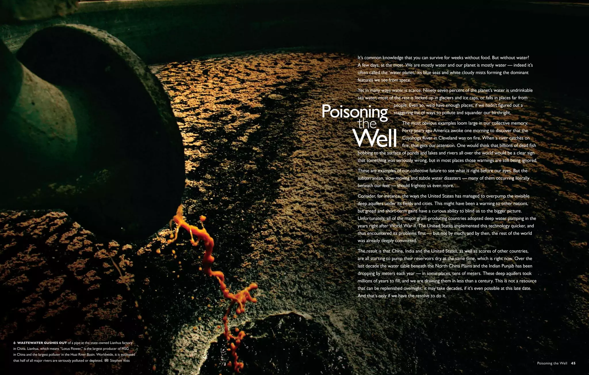 It’s common knowledge that you can survive for weeks without food. But without water?
                                                                                        A few days, at the most. We are mostly water and our planet is mostly water — indeed it’s
                                                                                        often called the ‘water planet,’ its blue seas and white cloudy mists forming the dominant
                                                                                        features we see from space. 

                                                                                        Yet in many ways water is scarce. Ninety seven percent of the planet’s water is undrinkable
                                                                                        sea water, most of the rest is locked up in glaciers and ice caps, or falls in places far from
                                                                                                           people. Even so, we’d have enough places, if we hadn’t figured out a
                                                                                                           staggering list of ways to pollute and squander our birthright. 

                                                                                                                The most obvious examples loom large in our collective memory.
                                                                                                                Forty years ago America awoke one morning to discover that the
                                                                                                                Cuyahoga River in Cleveland was on fire. When a river catches on
                                                                                                                fire, that gets our attention. One would think that billions of dead fish
                                                                                        bobbing to the surface of ponds and lakes and rivers all over the world would be a clear sign
                                                                                        that something was seriously wrong, but in most places those warnings are still being ignored.

                                                                                        These are examples of our collective failure to see what is right before our eyes. But the
                                                                                        subterranean, slow-moving and subtle water disasters — many of them occurring literally
                                                                                        beneath our feet — should frighten us even more.

                                                                                        Consider, for instance, the ways the United States has managed to overpump the invisible
                                                                                        deep aquifers under its fields and cities. This might have been a warning to other nations,
                                                                                        but greed and short-term gains have a curious ability to blind us to the bigger picture.
                                                                                        Unfortunately, all of the major grain-producing countries adopted deep water pumping in the
                                                                                        years right after World War II. The United States implemented this technology quicker, and
                                                                                        thus encountered its problems first — but not by much, and by then, the rest of the world
                                                                                        was already deeply committed.

                                                                                        The result is that China, India and the United States, as well as scores of other countries,
                                                                                        are all starting to pump their reservoirs dry at the same time, which is right now. Over the
                                                                                        last decade the water table beneath the North China Plains and the Indian Punjab has been
                                                                                        dropping by meters each year — in some places, tens of meters. These deep aquifers took
                                                                                        millions of years to fill, and we are draining them in less than a century. This is not a resource
                                                                                        that can be replenished overnight; it may take decades, if it’s even possible at this late date.
                                                                                        And that’s only if we have the resolve to do it.




   Wastewater gushes out of a pipe at the state-owned Lianhua factory
in China. Lianhua, which means “Lotus Flower,” is the largest producer of MSG
in China and the largest polluter in the Huai River Basin. Worldwide, it is estimated
that half of all major rivers are seriously polluted or depleted.    Stephen Voss
                                                                                                                                                                                             Poisoning the Well  45
 